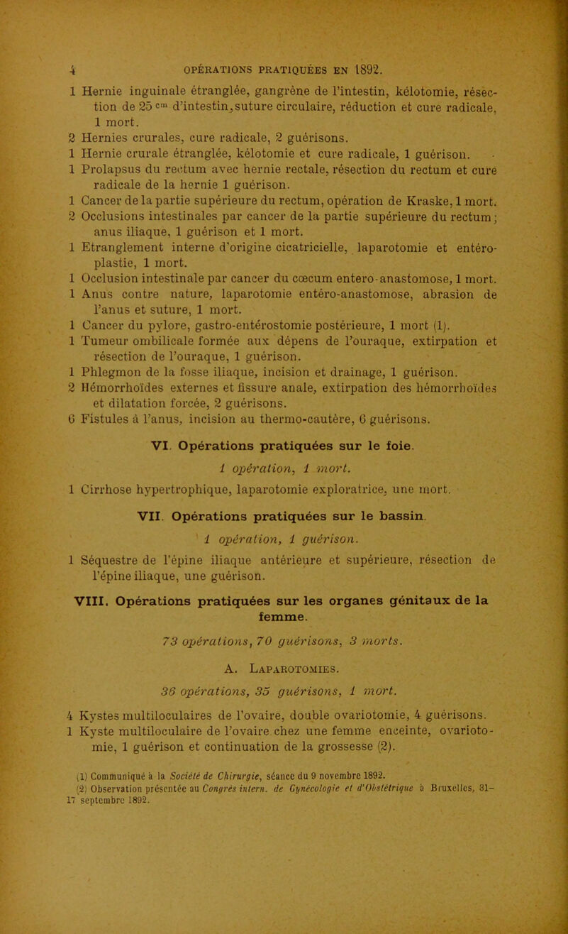 1 Hernie inguinale étranglée, gangrène de l’intestin, kélotomie, résec- tion de 25cm d'intestin,suture circulaire, réduction et cure radicale. 1 mort. 2 Hernies crurales, cure radicale, 2 guérisons. 1 Hernie crurale étranglée, kélotomie et cure radicale, 1 guérison. 1 Prolapsus du rectum avec hernie rectale, résection du rectum et cure radicale de la hernie 1 guérison. 1 Cancer de la partie supérieure du rectum, opération de Kraske, 1 mort. 2 Occlusions intestinales par cancer de la partie supérieure du rectum; anus iliaque, 1 guérison et 1 mort. 1 Etranglement interne d'origine cicatricielle, laparotomie et entéro- plastie, 1 mort. 1 Occlusion intestinale par cancer du cæcum entero- anastomose, 1 mort. 1 Anus contre nature, laparotomie entéro-anastomose, abrasion de l’anus et suture, 1 mort. 1 Cancer du pylore, gastro-entérostomie postérieure, 1 mort (1). 1 Tumeur ombilicale formée aux dépens de l’ouraque, extirpation et résection de l’ouraque, 1 guérison. 1 Phlegmon de la fosse iliaque, incision et drainage, 1 guérison. 2 Hémorrhoïdes externes et fissure anale, extirpation des hémorrhoïdes et dilatation forcée, 2 guérisons. 0 Fistules à l’anus, incision au thermo-cautère, 6 guérisons. VI. Opérations pratiquées sur le foie. 1 opération, 1 mort. 1 Cirrhose hypertrophique, laparotomie exploratrice, une mort. VII. Opérations pratiquées sur le bassin. 1 opération, 1 guérison. 1 Séquestre de l’épine iliaque antérieure et supérieure, résection de l’épine iliaque, une guérison. VIII. Opérations pratiquées sur les organes génitaux de la femme. 73 opérations, 70 guérisons, 3 morts. A. Laparotomies. 36 opérations, 35 guérisons, 1 mort. 4 Kystes multiloculaires de l’ovaire, double ovariotomie, 4 guérisons. 1 Kyste multiloculaire de l’ovaire chez une femme enceinte, ovarioto- mie, 1 guérison et continuation de la grossesse (2). il) Communiqué a la Société de Chirurgie, séance du 9 novembre 1892. (2) Observation présentée au Congrès intern. de Gynécologie et d'Obstétrique à Bruxelles, 31- 17 septembre 1892.