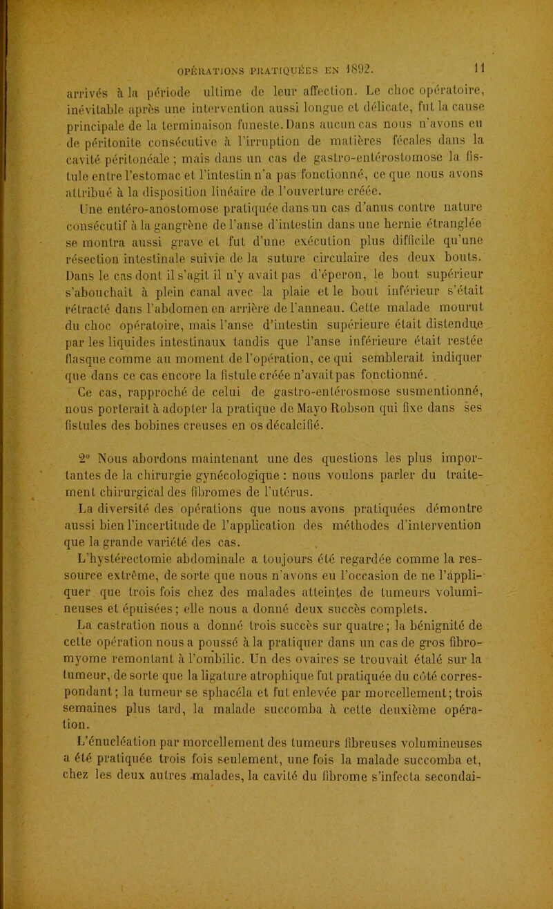 arrivés îi la période ultime de leur affection. Le choc opératoire, inévitable après une intervention aussi longue et délicate, fut la cause principale de la terminaison funeste. Dans aucun cas nous n’avons eu de péritonite consécutive à l’irruption de matières fécales dans la cavité péritonéale ; mais dans un cas de gastro-enléroslomose la fis- tule entre l’estomac et l’intestin n’a pas fonctionné, ce que nous avons attribué à la disposition linéaire de l’ouverture créée. Une entéro-anostomose pratiquée dans un cas d’anus contre nature consécutif à la gangrène de l’anse d’intestin dans une hernie étranglée se montra aussi grave et fut d’une exécuLion plus difficile qu’une résection intestinale suivie de la suture circulaire des deux bouts. Dans le cas dont il s’agit il n’y avait pas d’éperon, le bout supérieur s’abouchait à plein canal avec la plaie et le bout inférieur s’était rétracté dans l’abdomen en arrière de l’anneau. Cette malade mourut du choc opératoire, mais l’anse d’intestin supérieure était distendue par les liquides intestinaux tandis que l’anse inférieure était restée flasque comme au moment de l’opération, ce qui semblerait indiquer que dans ce cas encore la fistule créée n’avait pas fonctionné. Ce cas, rapproché de celui de gastro-enlérosmose susmentionné, nous porterait à adopter la pratique de Mayo Robson qui fixe dans ses fistules des bobines creuses en os décalcifié. 2° Nous abordons maintenant une des questions les plus impor- tantes de la chirurgie gynécologique : nous voulons parler du traite- ment chirurgical des fibromes de l'utérus. La diversité des opérations que nous avons pratiquées démontre aussi bien l’incertitude de l’application des méthodes d’intervention que la grande variété des cas. L'hyslérectomie abdominale a toujours été regardée comme la res- source extrême, de sorte que nous n’avons eu l’occasion de ne l’appli- quer que trois fois chez des malades atteintes de tumeurs volumi- neuses et épuisées; elle nous a donné deux succès complets. La castration nous a donné trois succès sur quatre; la bénignité de celte opération nous a poussé à la pratiquer dans un cas de gros fibro- myome remontant à l’ombilic. Un des ovaires se trouvait étalé sur la tumeur, de sorte que la ligature atrophique fut pratiquée du côté corres- pondant; la tumeur se sphacéla et fut enlevée par morcellement; trois semaines plus tard, la malade succomba à cette deuxième opéra- tion. L’énucléation par morcellement des tumeurs fibreuses volumineuses a été pratiquée trois fois seulement, une fois la malade succomba et, chez les deux autres -malades, la cavité du fibrome s’infecta secondai-