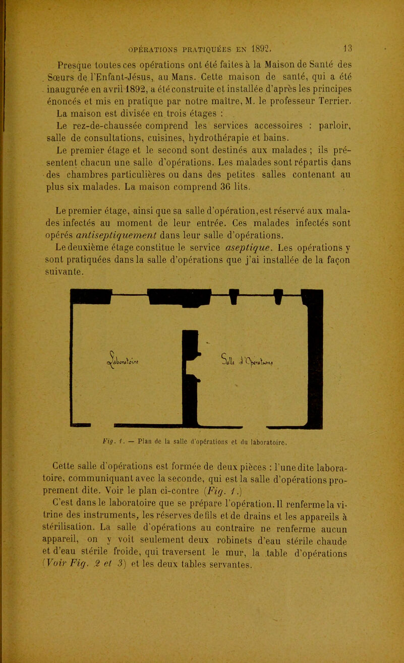 Presque toutes ces opérations ont été faites à la Maison de Santé des . Sœurs deTEnfant-Jésus, au Mans. Cette maison de santé, qui a été inaugurée en avril 1892, a été construite et installée d’après les principes énoncés et mis en pratique par notre maître, M. le professeur Terrier. La maison est divisée en trois étages : Le rez-de-chaussée comprend les services accessoires : parloir, salle de consultations, cuisines, hydrothérapie et bains. Le premier étage et le second sont destinés aux malades ; ils pré- sentent chacun une salle d’opérations. Les malades sont répartis dans des chambres particulières ou dans des petites salles contenant au plus six malades. La maison comprend 36 lits. Le premier étage, ainsi que sa salle d’opération, est réservé aux mala- des infectés au moment de leur entrée. Ces malades infectés sont opérés antiseptiquemènt dans leur salle d’opérations. Le deuxième étage constitue le service aseptique. Les opérations y sont pratiquées dans la salle d’opérations que j’ai installée de la façon suivante. Fig. /. — Plan de la salle d'opérations et du laboratoire. Cette salle d’opérations est formée de deux pièces : l'une dite labora- toire, communiquant avec la seconde, qui est la salle d’opérations pro- prement dite. Voir le plan ci-contre (Fie/. 1.) C’est dans le laboratoire que se prépare l’opération. 11 renferme la vi- trine des instruments, les réserves de fils et de drains et les appareils à stérilisation. La salle d'opérations au contraire ne renferme aucun appareil, on y voit seulement deux robinets d’eau stérile chaude et d’eau stérile froide, qui traversent le mur, la table d’opérations Voir Fig. 2 et 3) et les deux tables servantes.
