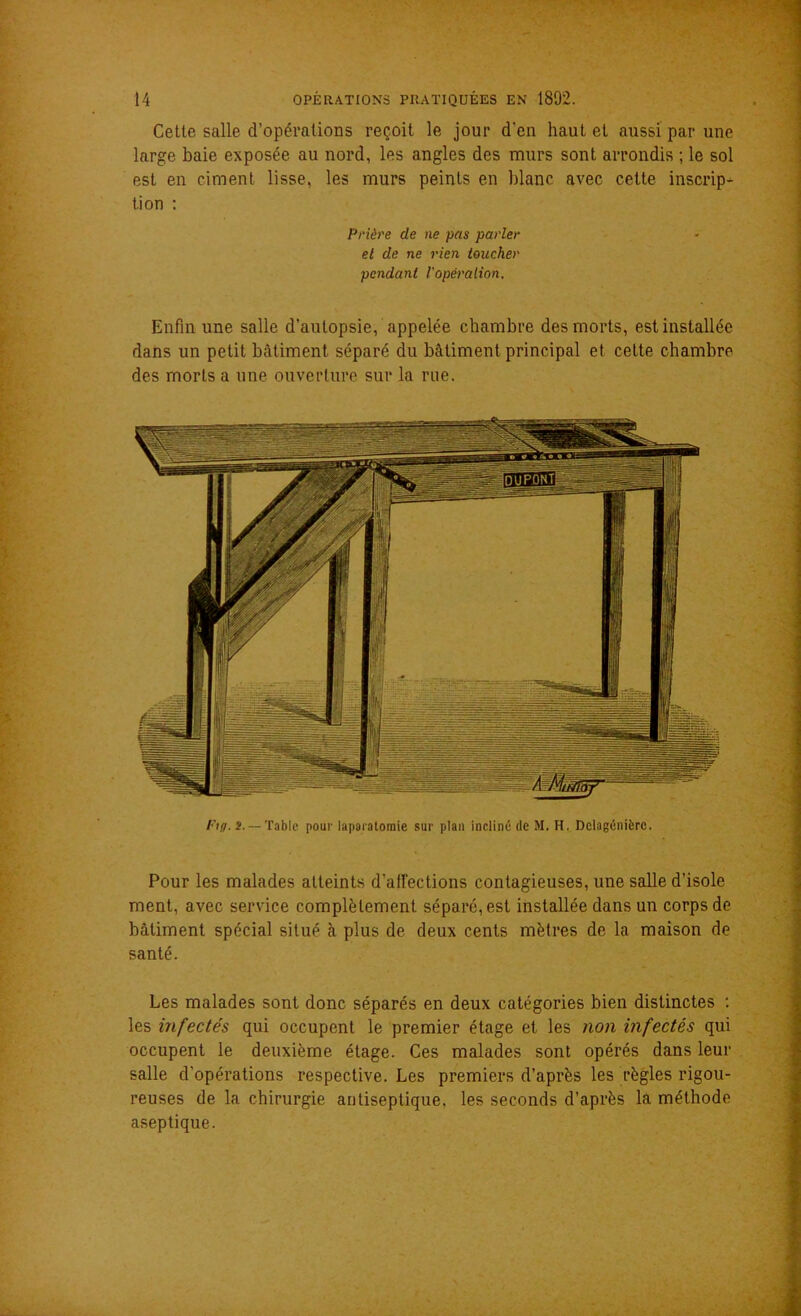 Cette salle d’opérations reçoit le jour d'en haut et aussi par une large baie exposée au nord, les angles des murs sont arrondis ; le sol est en ciment lisse, les murs peints en blanc avec cette inscrip^- tion : Prière de ne pas parler et de ne rien toucher pendant l'opération. Enfin une salle d’autopsie, appelée chambre des morts, est installée dans un petit bâtiment séparé du bâtiment principal et cette chambre des morts a une ouverture sur la rue. Ftg. î. — Table pour laparatomie sur plan incliné de M. H. Dclagénièrc. Pour les malades atteints d’afFections contagieuses, une salle d’isole ment, avec service complètement séparé, est installée dans un corps de bâtiment spécial situé à plus de deux cents mètres de la maison de santé. Les malades sont donc séparés en deux catégories bien distinctes : les infectés qui occupent le premier étage et les non infectés qui occupent le deuxième étage. Ces malades sont opérés dans leur salle d'opérations respective. Les premiers d’après les règles rigou- reuses de la chirurgie antiseptique, les seconds d’après la méthode aseptique.