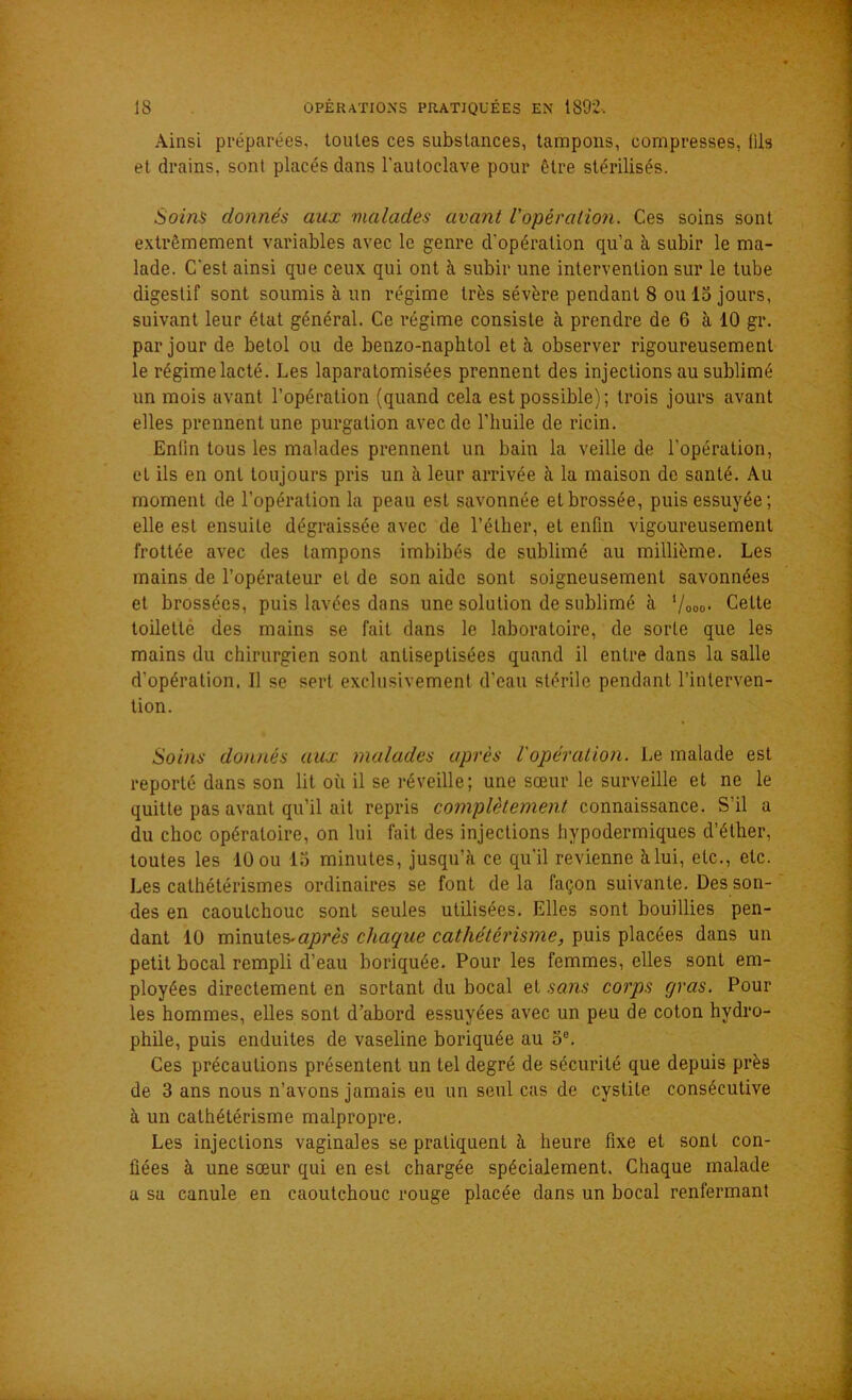 Ainsi préparées, toutes ces substances, tampons, compresses, fils et drains, sont placés dans l'autoclave pour être stérilisés. Soins donnés aux malades avant l'opération. Ces soins sont extrêmement variables avec le genre d'opération qu’a à subir le ma- lade. C'est ainsi que ceux qui ont à subir une intervention sur le tube digestif sont soumis à un régime très sévère pendant 8 ou 15 jours, suivant leur état général. Ce régime consiste à prendre de 6 à 10 gr. par jour de betol ou de benzo-naphtol et h observer rigoureusement le régime lacté. Les laparatomisées prennent des injections au sublimé un mois avant l’opération (quand cela est possible); trois jours avant elles prennent une purgation avec de l’huile de ricin. Enfin tous les malades prennent un bain la veille de l'opération, et ils en ont toujours pris un à leur arrivée à la maison de santé. Au moment de l’opération la peau est savonnée et brossée, puis essuyée; elle est ensuite dégraissée avec de l’éther, et enfin vigoureusement frottée avec des tampons imbibés de sublimé au millième. Les mains de l’opérateur et de son aide sont soigneusement savonnées et brossées, puis lavées dans une solution de sublimé à l/000. Celte toilette des mains se fait dans le laboratoire, de sorte que les mains du chirurgien sont antiseptisées quand il entre dans la salle d’opération. Il se sert exclusivement d’eau stérile pendant l’interven- tion. Soins donnés aux malades après l'opération. Le malade est reporté dans son lit où il se réveille; une sœur le surveille et ne le quitte pas avant qu’il ait repris complètement connaissance. S’il a du choc opératoire, on lui fait des injections hypodermiques d’éther, toutes les 10 ou 15 minutes, jusqu’à ce qu'il revienne à lui, etc., etc. Les cathétérismes ordinaires se font de la façon suivante. Des son- des en caoulchouc sont seules utilisées. Elles sont bouillies pen- dant 10 minutes.après chaque cathétérisme, puis placées dans un petit bocal rempli d’eau boriquée. Pour les femmes, elles sont em- ployées directement en sortant du bocal et sans corps gras. Pour les hommes, elles sont d’abord essuyées avec un peu de coton hydro- phile, puis enduites de vaseline boriquée au o8. Ces précautions présentent un tel degré de sécurité que depuis près de 3 ans nous n’avons jamais eu un seul cas de cystite consécutive à un cathétérisme malpropre. Les injections vaginales se pratiquent à heure fixe et sont con- fiées à une sœur qui en est chargée spécialement. Chaque malade a sa canule en caoutchouc rouge placée dans un bocal renfermant