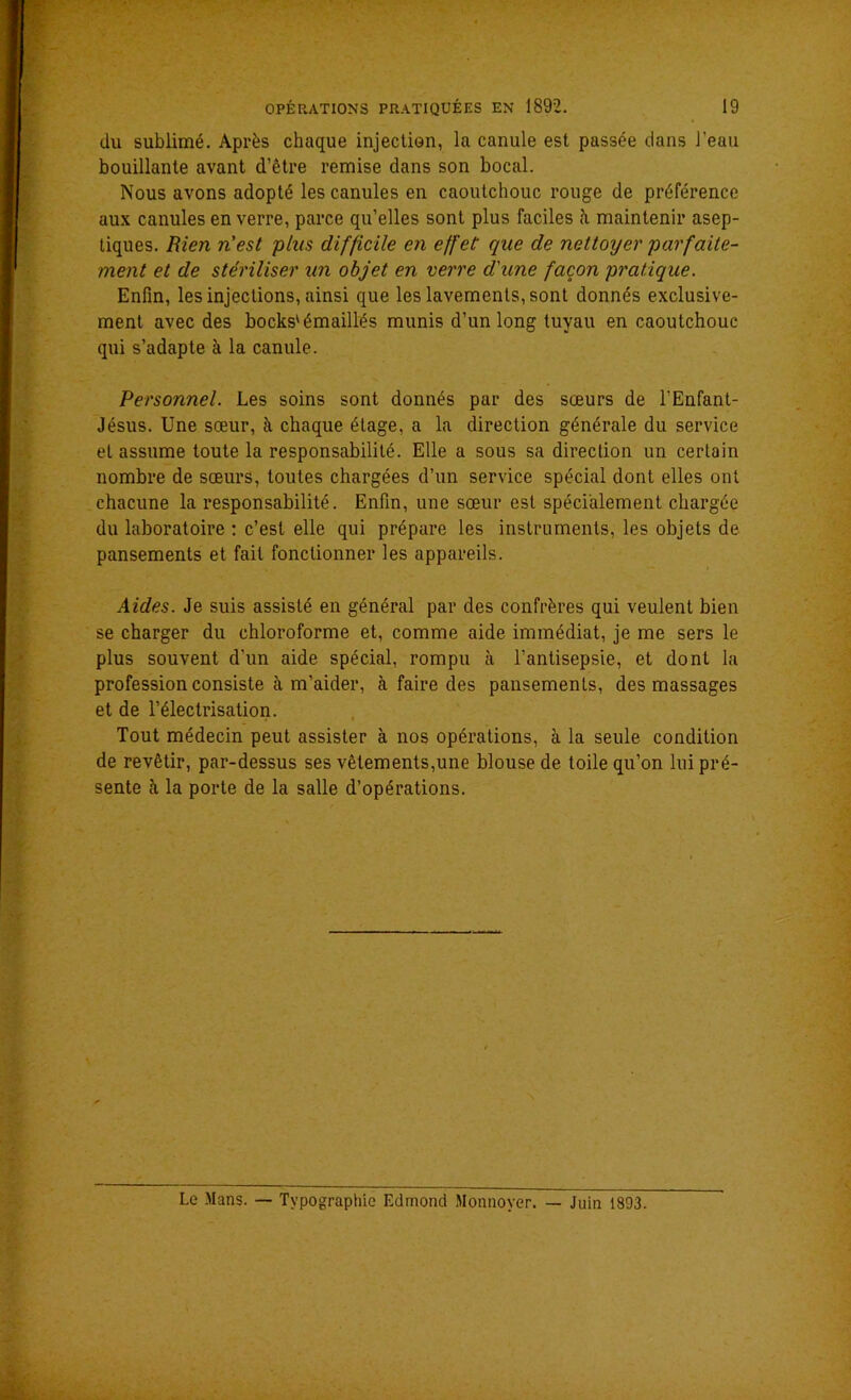 du sublimé. Après chaque injection, la canule est passée dans l'eau bouillante avant d’être remise dans son bocal. Nous avons adopté les canules en caoutchouc rouge de préférence aux canules en verre, parce qu’elles sont plus faciles à maintenir asep- tiques. Rien n'est plus difficile en effet que de nettoyer parfaite- ment et de stériliser un objet en verre d'une façon pratique. Enfin, les injections, ainsi que les lavements, sont donnés exclusive- ment avec des bocks'émaillés munis d’un long tuyau en caoutchouc qui s’adapte à la canule. Personnel. Les soins sont donnés par des sœurs de l’Enfant- Jésus. Une sœur, à chaque étage, a la direction générale du service et assume toute la responsabilité. Elle a sous sa direction un certain nombre de sœurs, toutes chargées d’un service spécial dont elles ont chacune la responsabilité. Enfin, une sœur est spécialement chargée du laboratoire : c’est elle qui prépare les instruments, les objets de pansements et fait fonctionner les appareils. Aides. Je suis assisté en général par des confrères qui veulent bien se charger du chloroforme et, comme aide immédiat, je me sers le plus souvent d'un aide spécial, rompu à l’antisepsie, et dont la profession consiste à m’aider, à faire des pansements, des massages et de l’électrisation. Tout médecin peut assister à nos opérations, à la seule condition de revêtir, par-dessus ses vêtements,une blouse de toile qu’on lui pré- sente h la porte de la salle d’opérations. Le Mans. — Typographie Edmond Monnoyer. — Juin 1893.