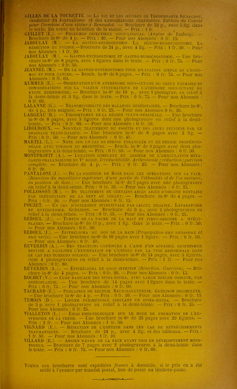 GILLES DE LA TOURETTE. — La vie et les œuvres de Théophraste Renaudot, fondateur du Journalisme et des Consultations charitables. Edition du Comité pour L’érection d’une statue à Renaudot. — Brochure de 52 p., avec 5 lig. dans le texte. En vente au bénéfice de la statue. — Prix : l fr. C.U1LLET (E.). — Phlegmon infectieux sous-lingual. (Angine de Ludwig). — Brochure in-8® de 1 p. — Prix: 20. — Pour nos Abonnés: 0 fr. 15. JABOULAY (MA. — L.v gastro-entérostomie. La jéjuno-dlodé.nostomie. La résection du pylore —Brochure de 21 p., avec 4 lig. — Prix : 1 fr. 50. — Pour nos Abonnés : 1 fr. 20. JABOULAY (M.). — Gastro-entérostomie et gastro-duodénostomie. — Une bro- chure in-8° de 8 pages, avec 4 ligures dans le texte. — Prix : 0 fr. 75. — Pour nos Abonnés : 0 fr. 50. JEANNEL (M.). — De la gastro-entérostomie pour dilatation simple de l'esto- mac et pour cancer. — Broch. in-8° de 8 pages. — Prix : 0 lr. 75. — Pour nos Abonnés : 0 fr. 60. KUMNER (E.). — Observation d'un antiièrome sous-cutané du creux palmaire et considérations sur la valeur systématique de l’atiiérome sous-cutané ou kyste épidermoïde. — Brochure in-80 de 10 p., avec 1 photogràv. en relief à la demi-teinte et 3 lig. dans le texte. — Prix : 0 fr. 75. — Pour nos Abonnés : 0 fr. 60. LALANNE (G.). — Transmissibilité des maladies héréditaires. — Brochure in-8°, de 4 p., très soignée. — Prix : 0 fr. 25. — Pour nos Abonnés 0 fr. 20. LARGEAU (R.). —Fibromyomes de la région vulvo-périnéale. — Une brochure in-80 de 8 pages, avec 5 figures dont une photogravure en relief à la demi- teinte. — Prix : 0 fr. 60. — Pour nos Abonnés : 0 fr. 50. LIBOUROUX. — Nouveau traitement du psoïtis et des abcès pelviens par le drainage trans-iliaque. — Une brochure in-8° de 8 pages avec 2 lig. — Prix : 0 lr. 50. — Pour nos Abonnés : 0 fr. -40. MARTEL (L.). — Note sur un cas de hernie étranglée et de hernie propérito- NÉALE AVEC TORSION DU MÉSENTÈRE. — Bl'OCll. ill-8° de 8 pagCS avCC dCUX pllO- togravurcs à la demi-teinte. — Prix : 0 fr. 60. — Pour nos Abonnés : 0 fr. 50. MONTPROF1T (A.). — Luxation complexe en arrière de l’articulation méta- carpo-phalangienne du V° doigt. Irréductibilité. Arthrotomie ; réduction ; guérison complète. — Brochure de 4 p. — Prix : 0 fr. 25. — Pour nos Abonnés : 0 fr. 20. PANTALONI (J.). — De la position de Rose dans les opérations sur la face. (Résection du maxillaire supérieur, d'une partie de l’éthmoïde et de l’os malaire, en position de Rose.) — Une brochure in-8° de 7 pages avec une photogravure en relief à la demi-leinte. Prix : 0 lr. 35. — Pour nos Abonnés : U fr. 25. POLLOSSON (M.). — Du traitement de certains abcès aigus d’origine dentaire par trépanation de la dent au collet. — Brochure in-8° de 4 pages. — Prix : 0 fr. 20. — Pour nos Abonnés : 0 fr. 15. POUZET. — Un cas d’occlusion intestinale par calcul biliaire. Laparatomie et entérotomie. Guérison. — Brochure de 5 p., avec 2 photogravures en relief à la demi-teinte. — Prix : 0 lr. 35, — Pour nos Abonnés : 0 fr. 25. ' BEBOUL (J.). — Tumeur de la paume de la main et fibro-sarcome a myélo- plaxes. — Brochure in-8° de 11 p., avec 1 lig. dans le texte. — Prix : 0 fr. 50. — Pour nos Abonnés : 0 fr. 50. BEBOUL (J.). — Epithélioma du dos de la main (Propagation aux vaisseaux et aux nerfs). — Une brochure in-80 de 10 pages avec 1 ligure. — Prix : 0 lr. 50. — Pour nos Abonnés : 0 fr. 40. REVERDIN (A.). — Des tractions continues a l’aide d’un appareil suspenseur DESTINÉ A FACILITER L’EXTIRPATION DE L UTÉRUS PAR LA VOIE ABDOMINALE DANS le cas des tumeurs solides. — Une brochure in-80 de 14 pages, avec 5 figures, dont 4 photogravures en relief à la demi-teinte. — Prix : 1 fr. — Pour nos Abonnés : 0 fr. 80. REVERDIS (A.). — Epithélioma du gros intestin (Résection. Guérison). — Bro- chure in-8° de 4 pages. — Prix : 0 fr. 20. — Pour nos Abonnés : 0 fr. 15. ROCHET (V.). — Cure radicale des spina-bifida, avec large brèche osseuse, par ostéoplastie. — Une brochure de 14 pages avec 1 ligure dans le texte. — Prix : 0 fr. 75. — Pour nos Abonnés : 0 fr. 60. TACHARD (E.). — Prolapsus du rectum. Rectococcypexie. Guérison incomplète. — Une brochure in-8° de 4 p. — Prix : 0 fr. 20. — Pour nos Abonnés : 0 fr. 15 TEMOIN (D.). — Lipome péiuméningé simulant un spina-bifida. — Brochure de 5 p. avec 1 photogravure en relief à la demi-teinte. — Prix : 0 fr. 35. — Pour nos Abonnés : 0 fr. 25. V1ALLETON (L.) — Essai embryologique sur le mode de formation de l’ex- strophie de la vessie. — Une brochure in-8® de 25 pages avec 20 ligures. — Prix : 2 fr. — Pour nos Abonnés : 1 lr. 50. VIGNARD (E.). — Résection de l’urèthre dans les cas de rétrécissements traumatiques. — Brochure de 24 p., avec 4 lig. et des tableaux.—Prix: 1 fr. 50. — Pour nos Abonnés : 1 fr. 20. V1LLARD (E.). — Ancien nævus de la face ayant pris un développement mons- trueux. — Brochure de 7 pages avec 2 photogravures à la demi-teinte dans le texte. — Prix : 0 fr. 75. — Pour nos Abonnés : 0 fr. 60. Toutes ces brochures sont expédiées franco à domicile, si le prix en a été soldé à l'avance par mandat postal, bon de poste ou timbres-poste.