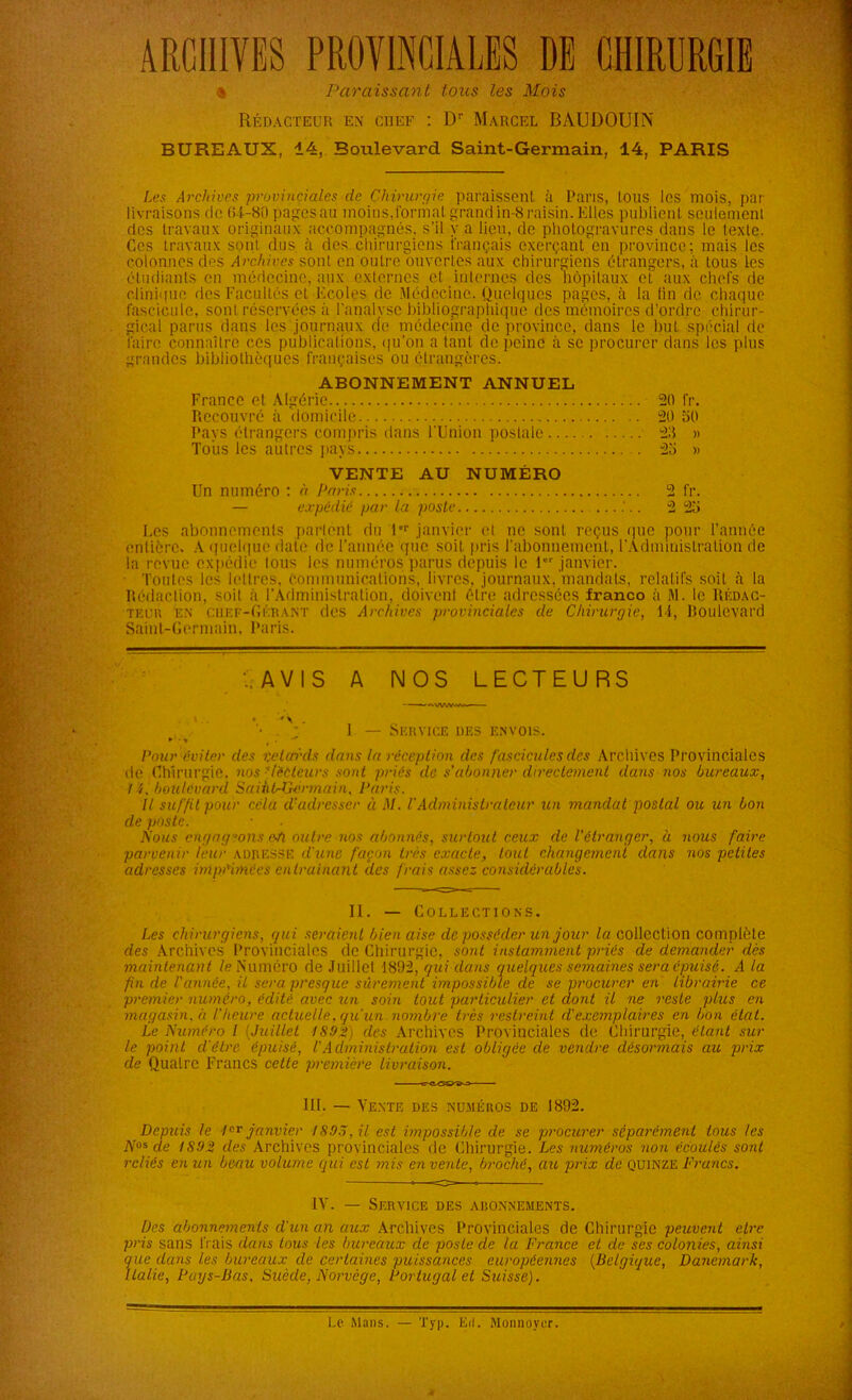 ARCHIVES PROVINCIALES DE CHIRURGIE * Paraissant tous les Mois Rédacteur en chef : Dr Marcel BAUDOUIN BUREAUX, 14, Boulevard Saint-Germain, 14, PARIS Les Archives provinciales de Chirurgie paraissent à Paris, tous les mois, par- livraisons de 64-80 pages au moins, formai grand in-8 raisin. Elles publient seulement ries travaux originaux accompagnés, s'il y a lieu, de photogravures dans le texte. Ces travaux sont dus à des chirurgiens i'rançais exerçant en province; mais les colonnes des Archives sont en outre ouvertes aux chirurgiens étrangers, à tous les étudiants en médecine, aux externes et internes des hôpitaux et aux chefs de clinique des Facultés et Ecoles de Médecine. Quelques pages, à la (in de chaque fascicule, sonl réservées à l'analyse bibliographique des mémoires d'ordre chirur- gical parus dans les journaux de médecine de province, dans le but spécial de faire connaître ces publications, qu’on a tant de peine à se procurer clans les plus grandes bibliothèques françaises ou étrangères. ABONNEMENT ANNUEL France et Algérie Recouvré à 'domicile Pays étrangers compris dans l'Union postale Tous les autres pays VENTE AU NUMÉRO Un numéro ; à paris 2 fr. — expédié par la poste 2 25 Les abonnements parlent du 1er janvier et ne sont reçus que pour l’année entière. A quelque date de l’année que soit pris l'abonnement, l'Administration de la revue expédie tous les numéros parus depuis le 1 janvier. Toutes les lettres, communications, livres, journaux, mandats, relatifs soit à la Rédaction, soit à l’Administration, doivent être adressées franco à M. le Rédac- teuu en Chef-Gérant des Archives provinciales de Chirurgie, 14, boulevard Saint-Germain, Paris. 20 fr. 20 50 28 » 25 » AVIS A NOS LECTEURS 1 — Service des envois. Pour éviter des retards dans la réception des fascicules des Archives Provinciales de Chirurgie, nos ‘lecteurs sont priés de s'abonner directement dans nos bureaux, 14, houtevard SaihL-Germain, Paris. Il suffit pour céla d’adresser à M. P Administrateur un mandat postal ou un bon de poste. Nous engageons e-ti outre nos abonnés, surtout ceux de l’étranger, à nous faire parvenir leur adresse d'une façon très exacte, tout changement dans nos petites adresses imprimées entraînant des frais assez considérables. II. — Collections. Les chirurgiens, gui seraient bien aise de posséder un jour /«collection complète des Archives Provinciales de Chirurgie, sont instamment priés de demander dès maintenant le Numéro de Juillet 1802, gui dans guelgues semaines sera épuisé. A la fin de l'année, il sera presgue sûrement impossible de se procurer en librairie ce premier numéro, édité avec un soin tout particulier et dont il ne reste plus en magasin.à l’heure actuelle, qu’un nombre très restreint d’exemplaires en bon état. Le Numéro l (Juillet 1892} des Archives Provinciales de Chirurgie, étant sui- te point d’être épuisé, l'Administration est obligée de vendre désormais au prix de Qualre Francs cette première livraison. lü. — Vente des numéros de 1892. Depuis le 1er janvier 1895, il est impossible de se procurer séparément tous les Nos de 1892 des Archives provinciales de Chirurgie. Les numéros non écoulés sont reliés en un beau volume qui est mis en vente, broché, au prix de quinze Francs. IV. — Service des abonnements. Des abonnements d'un an aux Archives Provinciales de Chirurgie peuvent etre pris sans li ais dans tous les bureaux de poste de la France et de ses colonies, ainsi gue dans les bureaux de certaines puissances européennes (Belgigue, Danemark, Italie, Pays-Bas, Suède, Norvège, Portugal et Suisse). I.c Mans. Typ. Eil. Monnoyer.