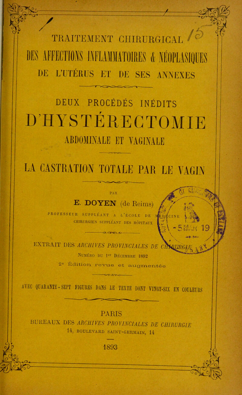 SS J™ il II1 MilMlUillIM & MtllMiî DE L’UTÉRUS ET DE SES ANNEXES DEUX PROCÉDÉS INÉDITS D'HYSTÉRECTOMIE ABDOMINALE ET VAGINALE LA CASTRATION TOTALE PAR LE VAGIN PAR E. DOYEN (de Reims) PROFESSEUR SUPPLÉANT A L’ÉCOLE DE A CHIRURGIEN SUPPLÉANT DES HÔPITAUX EXTRAIT DES ARCHIVES PROVINCIALES DE Numéro du 1« Décemrre 1892 ~e Édition, revue et augmenté! AVEC QUARANTE-SEPT FIGURES DANS LE TEXTE DONT VINGT-SIX EN COULEURS PARIS BUREAUX DES ARCHIVES PROVINCIALES DE CHIRURGIE 14. BOULEVARD SAINT-GERMAIN, 14 1893