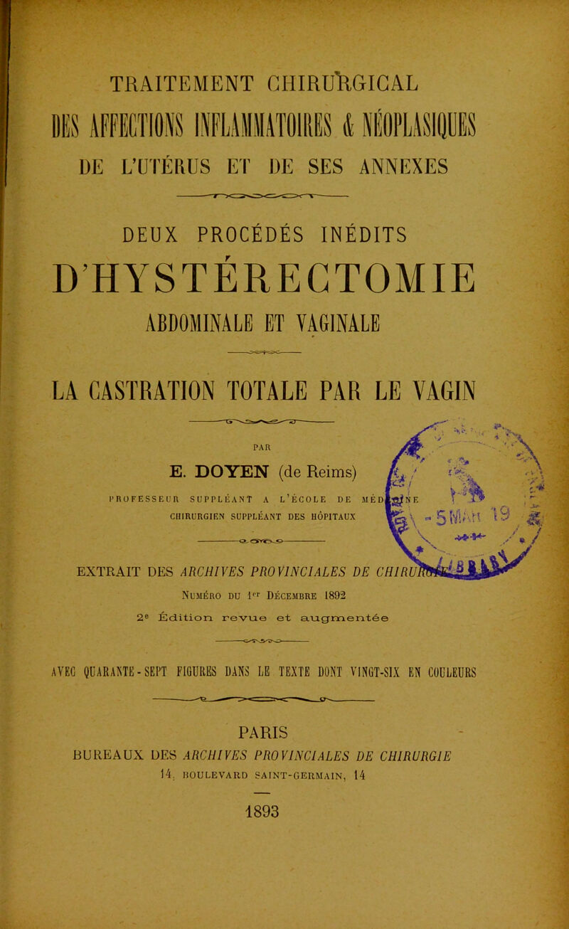 INFLAMMATOIRES d DE L’UTÉRUS ET DE SES ANNEXES DEUX PROCÉDÉS INÉDITS D’HYSTÉRECTOMIE ABDOMINALE ET VAGINALE LA CASTRATION TOTALE PAR LE VAGIN PAR E. DOYEN (de Reims) PROFESSEUR SUPPLÉANT A L’ÉCOLE DE MED CHIRURGIEN SUPPLÉANT DES HÔPITAUX EXTRAIT DES ARCHIVES PROVINCIALES DE CHIR Numéro du l Décembre 1892 2e Édition revue et augmentée AVEC QUARANTE-SEPT FIGURES DANS LE TEXTE DONT VINGT-SIX EN COULEURS PARIS BUREAUX DES ARCHIVES PROVINCIALES DE CHIRURGIE 14. HOULEVARD SAINT-GERMAIN, 14 1893