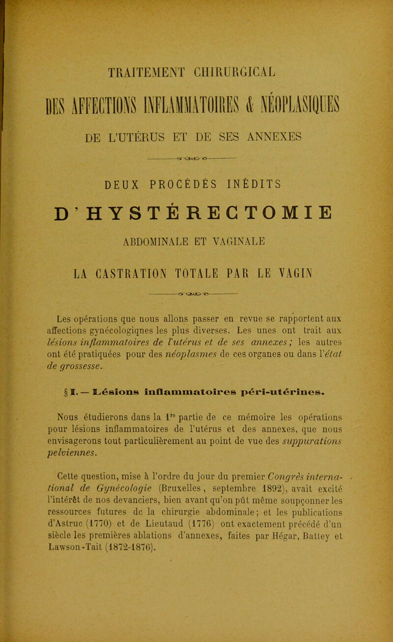 DE L’UTÉRUS ET DE SES ANNEXES DEUX PROCÉDÉS INÉDITS D’HYSTÉRECTOMIE ABDOMINALE ET VAGINALE LA CASTRATION TOTALE PAR LE VAGIN Les opérations que nous allons passer en revue se rapportent aux affections gynécologiques les plus diverses. Les unes ont trait aux lésions inflammatoires de l'utérus et de ses annexes ; les autres ont été pratiquées pour des néoplasmes de ces organes ou dans Y état de grossesse. § I. — Lésions inflammatoires péri-utérïnes. . Nous étudierons dans la lre partie de ce mémoire les opérations pour lésions inflammatoires de l’utérus et des annexes, que nous envisagerons tout particulièrement au point de vue des suppurations pelviennes. Cette question, mise à l’ordre du jour du premier Congrès interna- ■ tional de Gynécologie (Bruxelles, septembre 1892), avait excité l’intérêt de nos devanciers, bien avant qu’on pût même soupçonner les ressources futures de la chirurgie abdominale; et les publications d’Astruc (1770) et de Lieutaud (1776) ont exactement précédé d’un siècle les premières ablations d’annexes, faites par Hégar, Batley et Lawson-Tait (1872-1876).