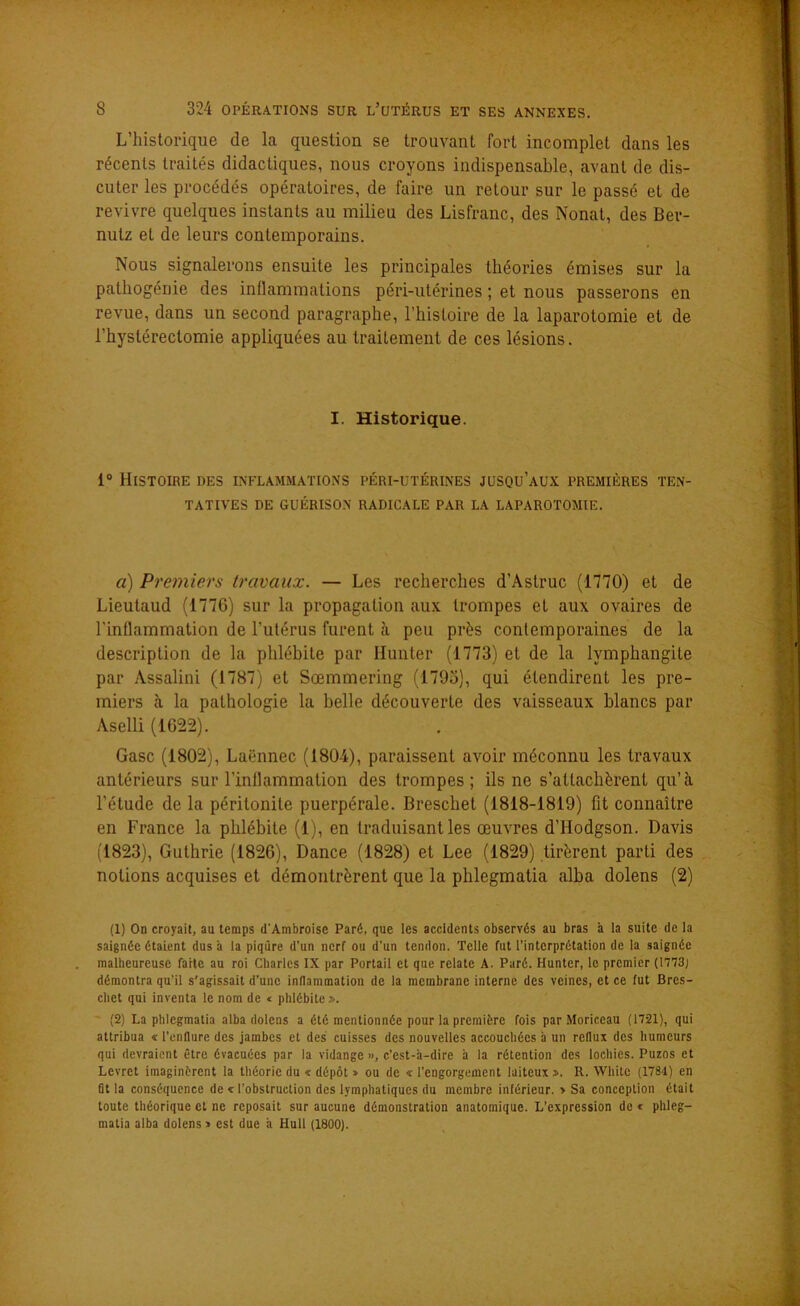 L’historique de la question se trouvant fort incomplet dans les récents traités didactiques, nous croyons indispensable, avant de dis- cuter les procédés opératoires, de faire un retour sur le passé et de revivre quelques instants au milieu des Lisfranc, des Nonat, des Ber- nulz et de leurs contemporains. Nous signalerons ensuite les principales théories émises sur la pathogénie des inflammations péri-utérines ; et nous passerons en revue, dans un second paragraphe, l’histoire de la laparotomie et de l’hystérectomie appliquées au traitement de ces lésions. I. Historique. i° Histoire des inflammations péri-utérines jusqu’aux premières ten- tatives DE GUÉRISON RADICALE PAR LA LAPAROTOMIE. a) Premiers travaux. — Les recherches d’Àstruc (1770) et de Lieutaud (1776) sur la propagation aux trompes et aux ovaires de l'inflammation de l’utérus furent à peu près contemporaines de la description de la phlébite par limiter (1773) et de la lymphangite par Assalini (1787) et Sœmmering (1793), qui étendirent les pre- miers à la pathologie la belle découverte des vaisseaux blancs par Aselli (1622). Gasc (1802), Laënnec (1804), paraissent avoir méconnu les travaux antérieurs sur l’inflammation des trompes; ils ne s’attachèrent qu’à l’étude de la péritonite puerpérale. Breschet (1818-1819) fit connaître en France la phlébite (1), en traduisant les œuvres d’Hodgson. Davis (1823), Guthrie (1826), Dance (1828) et Lee (1829) tirèrent parti des notions acquises et démontrèrent que la phlegmatia alba dolens (2) (1) On croyait, au temps d'Ambroise Paré, que les accidents observés au bras à la suite de la saignée étaient dus à la piqûre d’un nerf ou d’un tendon. Telle fut l’interprétation de la saignée malheureuse faite au roi Charles IX par Portail et que relate A. Paré. Hunter, le premier (1773; démontra qu’il s'agissait d’une inflammation de la membrane interne des veines, et ce fut Bres- cliet qui inventa le nom de « phlébite». (2) La phlegmatia alba dolens a été mentionnée pour la première fois par Moriceau (1721), qui attribua « l’enflure des jambes et des cuisses des nouvelles accouchées à un reflux des humeurs qui devraient être évacuées par la vidange », c’est-à-dire à la rétention des lochies. Puzos et Lcvret imaginèrent la théorie du « dépôt » ou de « l’engorgement laiteux». R. Whitc (1784) en ût la conséquence de « l’obstruction des lymphatiques du membre inférieur. > Sa conception était toute théorique et ne reposait sur aucune démonstration anatomique. L’expression de < phleg- matia alba dolens» est due à Hull (1800).