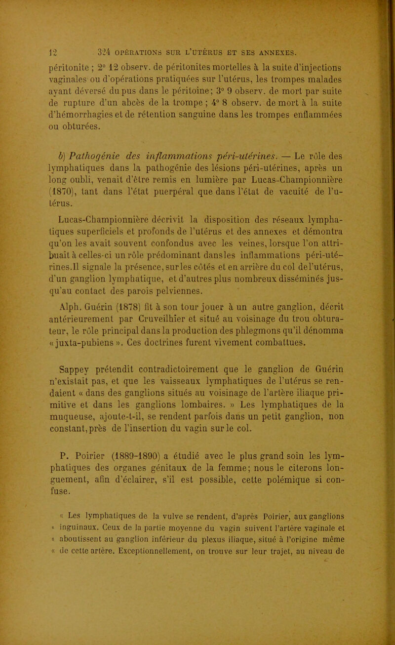 péritonite ; 2° 12 observ. de péritonites mortelles à, la suite d’injections vaginales ou d'opérations pratiquées sur l’utérus, les trompes malades ayant déversé du pus dans le péritoine; 3° 9 observ. de mort par suite de rupture d’un abcès de la trompe ; 4° 8 observ. de mort à la suite d’hémorrhagies et de rétention sanguine dans les trompes enflammées ou obturées. b) Pathogénie des inflammations péri-utérines. — Le rôle des lymphatiques dans la pathogénie des lésions péri-utérines, après un long oubli, venait d’ètre remis en lumière par Lucas-Championnière (1870), tant dans l’état puerpéral que dans l’état de vacuité de l’u- térus. Lucas-Championnière décrivit la disposition des réseaux lympha- tiques superficiels et profonds de l’utérus et des annexes et démontra qu’on les avait souvent confondus avec les veines, lorsque l’on attri- buait à celles-ci un rôle prédominant dansles inflammations péri-uté- rines.Il signale la présence, surles cutés et en arrière du col del’utérus, d’un ganglion lymphatique, et d’autres plus nombreux disséminés jus- qu’au contact des parois pelviennes. Alpli. Guérin (1878) fit à son tour jouer à un autre ganglion, décrit antérieurement par Cruveilhier et situé au voisinage du trou obtura- teur, le rôle principal dans la production des phlegmons qu’il dénomma « juxta-pubiens ». Ces doctrines furent vivement combattues. Sappey prétendit contradictoirement que le ganglion de Guérin n’existait pas, et que les vaisseaux lymphatiques de l’utérus se ren- daient « dans des ganglions situés au voisinage de l’artère iliaque pri- mitive et dans les ganglions lombaires. » Les lymphatiques de la muqueuse, ajoute-t-il, se rendent parfois dans un petit ganglion, non constant, près de l’insertion du vagin sur le col. P. Poirier (1889-1890) a étudié avec le plus grand soin les lym- phatiques des organes génitaux de la femme; nous le citerons lon- guement, afin d’éclairer, s’il est possible, cette polémique si con- fuse. « Les lymphatiques de la vulve se rendent, d’après Poirier, aux ganglions » inguinaux. Ceux de la partie moyenne du vagin suivent l’artère vaginale et « aboutissent au ganglion inférieur du plexus iliaque, situé à l’origine même « de cette artère. Exceptionnellement, on trouve sur leur trajet, au niveau de