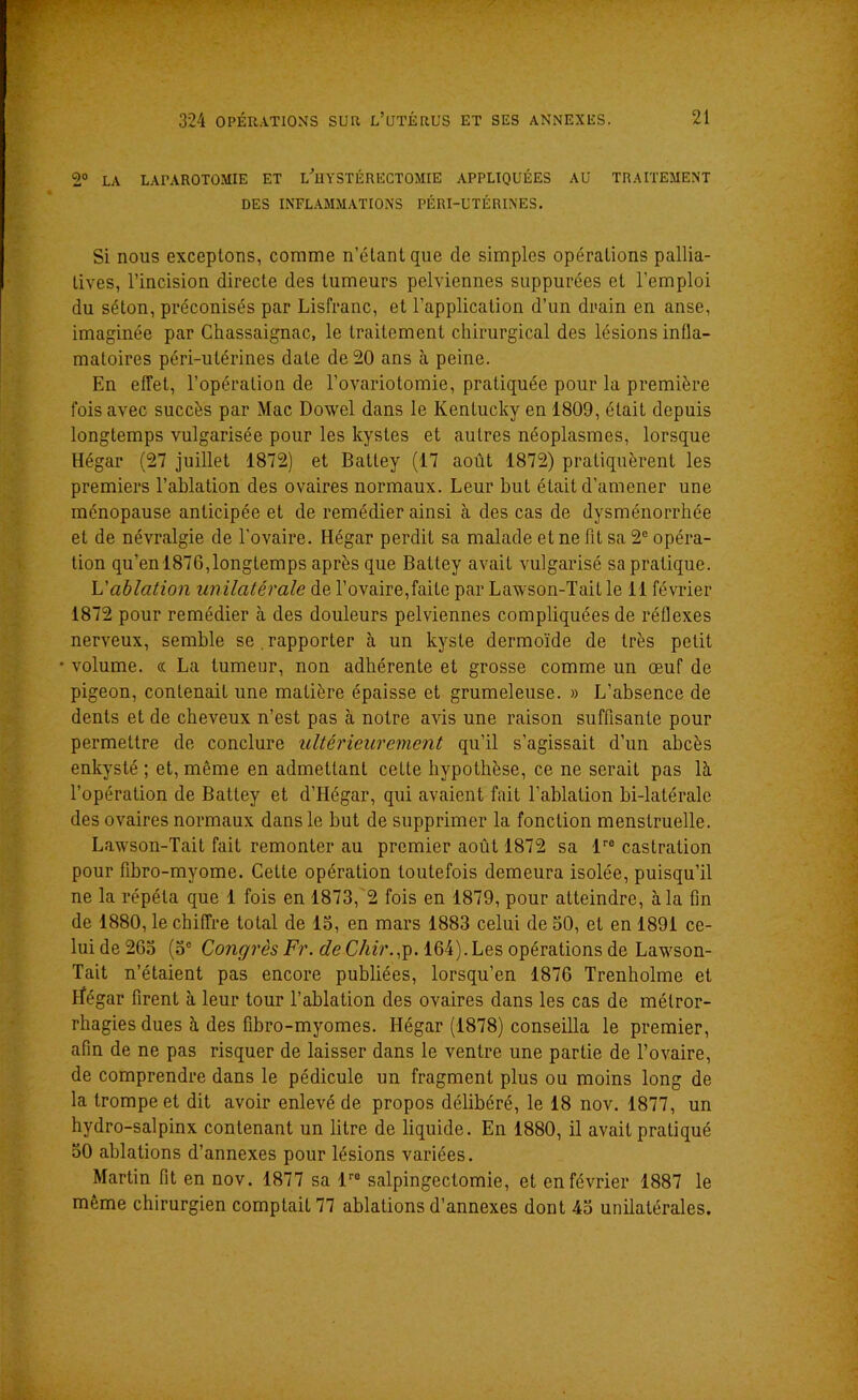■-, / ; ; *7 JY* • 2° LA LAPAROTOMIE ET LÛIYSTÉRËCTOMIE APPLIQUÉES AU TRAITEMENT DES INFLAMMATIONS PÉRI-UTÉRINES. Si nous exceptons, comme n’étant que de simples opérations pallia- tives, l’incision directe des tumeurs pelviennes suppurées et l’emploi du séton, préconisés par Lisfranc, et l’application d’un drain en anse, imaginée par Chassaignac, le traitement chirurgical des lésions infla- matoires péri-utérines date de 20 ans à peine. En effet, l’opération de l’ovariotomie, pratiquée pour la première fois avec succès par Mac Dowel dans le Kentucky en 1809, était depuis longtemps vulgarisée pour les kystes et autres néoplasmes, lorsque Hégar (27 juillet 1872) et Batley (17 août 1872) pratiquèrent les premiers l’ablation des ovaires normaux. Leur but était d’amener une ménopause anticipée et de remédier ainsi à des cas de dysménorrhée et de névralgie de l'ovaire. Hégar perdit sa malade et ne fit sa 2e opéra- tion qu’en 1876,longtemps après que Battey avait vulgarisé sa pratique. L'ablation unilatérale de l’ovaire,faite par Lawson-Tait le il février 1872 pour remédier à des douleurs pelviennes compliquées de réflexes nerveux, semble se.rapporter à un kyste dermoïde de très petit volume. « La tumeur, non adhérente et grosse comme un œuf de pigeon, contenait une matière épaisse et grumeleuse. » L’absence de dents et de cheveux n’est pas à notre avis une raison suffisante pour permettre de conclure ultérieurement qu’il s’agissait d’un abcès enkysté ; et, même en admettant cette hypothèse, ce ne serait pas là l’opération de Battey et d’Hégar, qui avaient fait l’ablation bi-latérale des ovaires normaux dans le but de supprimer la fonction menstruelle. Lawson-Tait fait remonter au premier août 1872 sa lre castration pour fibro-myome. Cette opération toutefois demeura isolée, puisqu’il ne la répéta que 1 fois en 1873, 2 fois en 1879, pour atteindre, à la fin de 1880, le chiffre total de 15, en mars 1883 celui de 50, et en 1891 ce- lui de 265 (5e Congrès Fr. deChir.jp. 164).Les opérations de Lawson- Tait n’étaient pas encore publiées, lorsqu’en 1876 Trenholme et Hégar firent à leur tour l’ablation des ovaires dans les cas de métror- rhagies dues à des fibro-myomes. Hégar (1878) conseilla le premier, afin de ne pas risquer de laisser dans le ventre une partie de l’ovaire, de comprendre dans le pédicule un fragment plus ou moins long de la trompe et dit avoir enlevé de propos délibéré, le 18 nov. 1877, un hvdro-salpinx contenant un litre de liquide. En 1880, il avait pratiqué 50 ablations d’annexes pour lésions variées. Martin fit en nov. 1877 sa lr0 salpingectomie, et en février 1887 le même chirurgien comptaiL 77 ablations d’annexes dont 45 unilatérales.