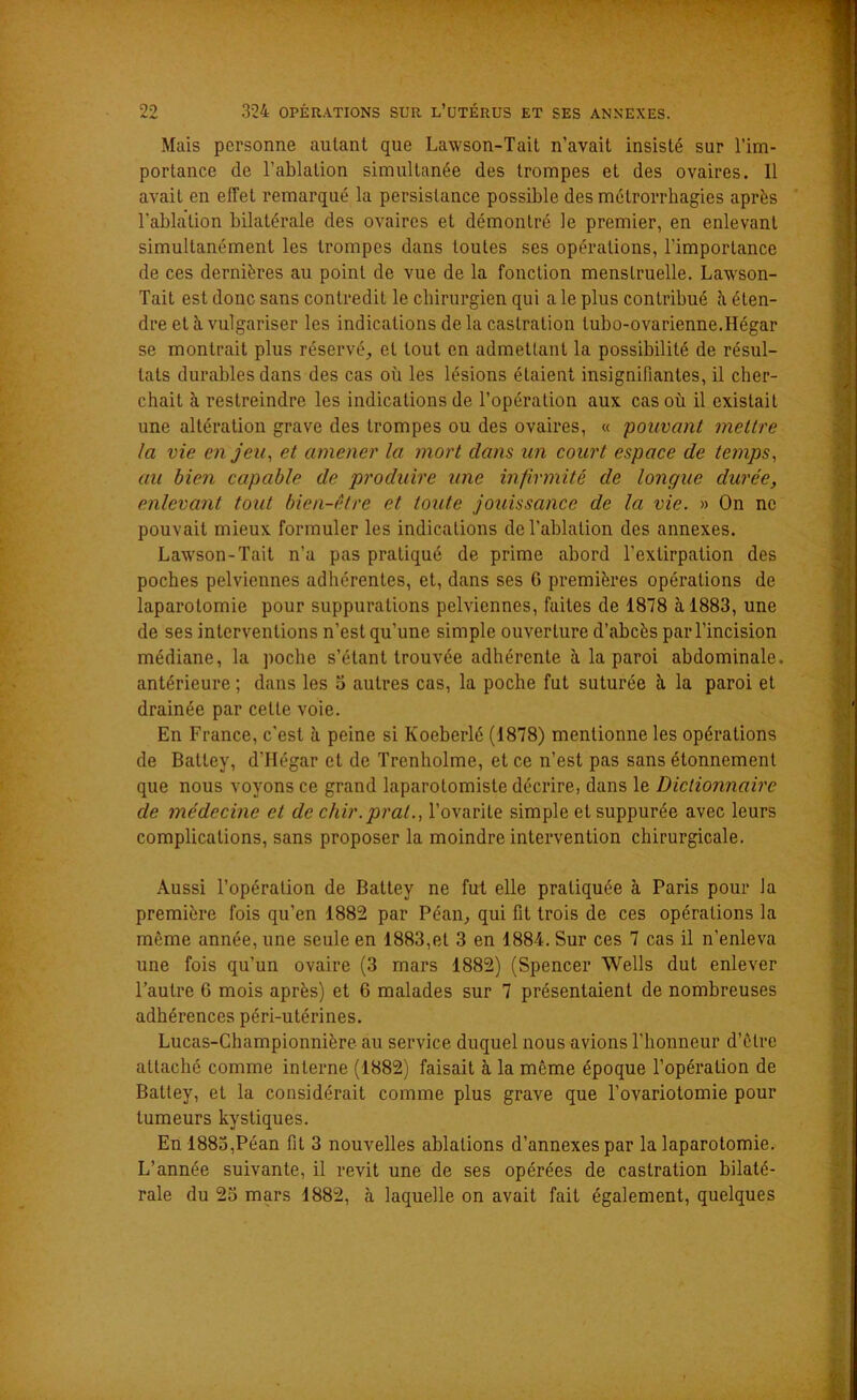 Mais personne autant que Lawson-Tait n’avait insisté sur l’im- portance de l’ablation simultanée des trompes et des ovaires. Il avait en effet remarqué la persistance possible des métrorrhagies après l'ablation bilatérale des ovaires et démontré le premier, en enlevant simultanément les trompes dans toutes ses opérations, l’importance de ces dernières au point de vue de la fonction menstruelle. Lawson- Tait est donc sans contredit le chirurgien qui a le plus contribué h éten- dre et à vulgariser les indications delà castration lubo-ovarienne.Hégar se montrait plus réservé, et tout en admettant la possibilité de résul- tats durables dans des cas où les lésions étaient insignifiantes, il cher- chait à restreindre les indications de l’opération aux cas où il existait une altération grave des trompes ou des ovaires, « pouvant mettre la vie enjeu, et amener la mort clans un court espace de temps, au bien capable de produire une infirmité de longue durée, enlevant tout bien-être et toute jouissance de la vie. » On ne pouvait mieux formuler les indications de l’ablation des annexes. Lawson-Tait n’a pas pratiqué de prime abord l’extirpation des poches pelviennes adhérentes, et, dans ses G premières opérations de laparotomie pour suppurations pelviennes, faites de 1878 à 1883, une de ses interventions n’est qu’une simple ouverture d’abcès par l’incision médiane, la poche s’étant trouvée adhérente à la paroi abdominale, antérieure ; dans les 5 autres cas, la poche fut suturée à la paroi et drainée par celte voie. En France, c’est à peine si Ivoeberlé (1878) mentionne les opérations de Batley, d’Hégar et de Trenholme, et ce n’est pas sans étonnement que nous voyons ce grand laparotomiste décrire, dans le Dictionnaire de médecine et de chir.prat., l’ovarite simple etsuppurée avec leurs complications, sans proposer la moindre intervention chirurgicale. Aussi l’opération de Battey ne fut elle pratiquée à Paris pour la première fois qu’en 1882 par Péan, qui fit trois de ces opérations la même année, une seule en 1883,et 3 en 1884. Sur ces 7 cas il n’enleva une fois qu’un ovaire (3 mars 1882) (Spencer Wells dut enlever l’autre 6 mois après) et 6 malades sur 7 présentaient de nombreuses adhérences péri-utérines. Lucas-Championnière au service duquel nous avions l’honneur d’être attaché comme interne (1882) faisait à la même époque l’opération de Battey, et la considérait comme plus grave que l’ovariotomie pour tumeurs kystiques. En 1883,Péan fit 3 nouvelles ablations d’annexes par la laparotomie. L’année suivante, il revit une de ses opérées de castration bilaté- rale du 23 mars 1882, à laquelle on avait fait également, quelques