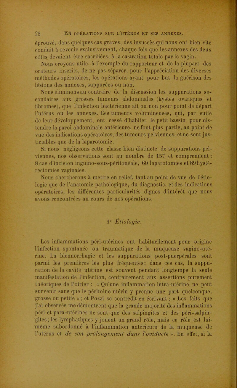 éprouvé, dans quelques cas graves, des insuccès qui nous ont bien vite conduit à revenir exclusivement, chaque fois que les annexes des deux côtés devaient être sacrifiées, à la castration totale parle vagin. Nous croyons utile, à l'exemple du rapporteur et de la plupart des orateurs inscrits, de ne pas séparer, pour l’appréciation des diverses méthodes opératoires, les opérations ayant pour but la guérison des lésions des annexes, suppurées ou non. Nous éliminons au contraire de la discussion les suppurations se- condaires aux grosses tumeurs abdominales (kystes ovariques et fibromes), que l’infection bactérienne ait ou uon pour point de départ l’utérus ou les annexes. Ces tumeurs volumineuses, qui, par suite de leur développement, ont cessé d’habiter le petit bassin pour dis- tendre la paroi abdominale antérieure, ne font plus partie, au point de vue des indications opératoires, des tumeurs pelviennes, et ne sont jus- ticiables que de la laparotomie. Si nous négligeons celte classe bien distincte de suppurations pel- viennes, nos observations sont au nombre de 157 et comprennent : 8 cas d'incision inguino-sous-péritonéale, GO laparotomies et 89 hysté- rectomies vaginales. Nous chercherons à mettre en relief, tant au point de vue de l’étio- logie que de l’anatomie pathologique, du diagnostic, et des indications opératoires, les différentes particularités dignes d’intérêt que nous avons rencontrées au cours de nos opérations. 1° Étiolor/ie. Les inflammations péri-utérines ont habituellement pour origine l'infection spontanée ou traumatique de la muqueuse vagino-uté- rine. La blennorrhagie et les suppurations post-puerpérales sont parmi les premières les plus fréquentes; dans ces cas, la suppu- ration de la cavité utérine est souvent pendant longtemps la seule manifestation de l’infection, contrairement aux assertions purement théoriques de Poirier : « Qu’une inflammation intra-utérine ne peut survenir sans que le péritoine utérin y prenne une part quelconque, grosse ou petite » ; et Pozzi se contredit en écrivant : « Les faits que j’ai observés me démontrent que la grande majorité des inflammations péri et para-utérines ne sont que des salpingites et des péri-salpin- gites; les lymphatiques y jouent un grand rôle, mais ce rôle est lui- même subordonné à l’inflammation antérieure de la muqueuse de l'utérus et de son prolongement dans l'oviducte ». En effet, si la