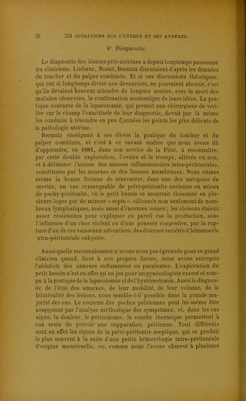 4° Diagnostic. Le diagnostic des lésions péri-ulérines a depuis longtemps passionné les cliniciens. Lisfranc, Nonat, Bernutz discutaient d'après les données du toucher et du palper combinés. El si ces discussions théoriques, qui ont si longtemps divisé nos devanciers, ne pouvaient aboutir, c'est qu’ils devaient Souvent attendre de longues années, avec la mort des malades observées, la confirmation anatomique de leurs idées. La pra- tique courante de la laparotomie, tjui permet aux chirurgiens de véri- fier sur le champ l'exactitude de leur diagnostic, devait par là môme les conduire à résoudre en peu djannées les points les plus délicats de la pathologie utérine. Bernutz enseignait à ses élèves la pratique du loucher et du palper combinés, et c’est à ce savant maître que nous avons dû d’apprendre, en 1881, dans son service de la Pitié, à reconnaître, par celte double exploration, l’ovaire et la trompe, altérés ou non, et à délimiter l'utérus des masses inflammatoires intra-péritonéales, constituées par les annexes et des fausses membranes. Nous eûmes môme la bonne fortune de rencontrer, dans une des autopsies du service, un cas remarquable de pelvi-péritonile ancienne ou mieux de pacby-péritonile, où le petit bassin se montrait cloisonné en plu- sieurs loges par de minces « septa», sillonnés non seulementde nom- breux lymphatiques, mais aussi d’énormes veines ; les cloisons étaient assez résistantes pour expliquer en pareil cas la production, sous l’influence d'un choc violent ou d'une poussée congestive, par la rup- ture d'un de ces vaisseaux adventices, desdiverses variétésd’hématocèle ntra-péritonéale enkystée. Aussi quelle reconnaissance n’avons nous pas éprouvée pour ce grand clinicien quand, livré à nos propres forces, nous avons entrepris l’ablation des annexes enflammées ou purulentes. L’exploration du petit bassin n’est en effet qu’un jeu pour un gynécologisle exercé et rom- pu à la pratique de la laparotomie et del’hyslérectomie. Aussi le diagnos- tic de l’état des annexes, de leur mobilité, de leur volume, de la bilatéralité des lésions, nous semble-t-il possible dans la grande ma- jorité des cas. Le contenu des poches pelviennes peut lui-même être soupçonné par l’analyse méthodique des symptômes, et, dans les cas aigus, la douleur, le péritonisme, la courbe thermique permettent à eux seuls de prévoir une suppuration pelvienne. Tout différents sont en effet les signes de la pelvi-péritonite aseptique, qui se produit le plus souvent à la suite d’une petite hémorrhagie intra-péritonéale d’origine menstruelle, ou, comme nous l’avons observé à plusieurs