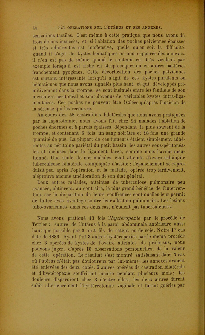 sensations tactiles. C’est même à cette pratique que nous avons dû trois de nos insuccès, et, si l’ablation des poches pelviennes épaisses et très adhérentes est inoffensive, quelle qu’en soit la difficulté, quand il s’agit de kystes hématiques ou non suppurés des annexes, il n’en est pas de même quand le contenu est très virulent, par exemple lorsqu’il est riche en streptocoques ou en autres bactéries franchement pyogènes. Cette décortication des poches pelviennes est surtout intéressante lorsqu’il s’agit de ces kystes purulents ou hématiques que nous avons signalés plus haut, et qui, développés pri- mitivement dans la trompe, se sont insinués entre les feuillets de son mésentère péritonéal et sont devenus de véritables kystes intra-liga- mentaires. Ces poches ne peuvent être isolées qu’après l’incision de la séreuse qui les recouvre. Au cours des 48 castrations bilatérales que nous avons pratiquées par la laparotomie, nous avons fait chez 24 malades l’ablation de poches énormes et à parois épaisses, dépendant le plus souvent de la trompe, et contenant 6 fois un sang noirâtre et 18 fois une grande quantité de pus. La plupart de ces tumeurs étaient simplement adhé- rentes au péritoine pariétal du petit bassin, les autres sous-péritonéa- les et incluses dans le ligament large, comme nous l’avons men- tionné. Une seule de nos malades était atteinte d’ovaro-salpingite tuberculeuse bilatérale compliquée d’ascite : l’épanchement se repro- duisit peu après l’opération et la malade, opérée trop tardivement, n’éprouva aucune amélioration de son état général. Deux autres malades, atteintes de tuberculose pulmonaire peu avancée, obtinrent, au contraire, le plus grand bénéfice de l’interven- tion, car la disparition de leurs souffrances continuelles leur permit de lutter avec avantage contre leur affection pulmonaire. Les lésions tubo-ovariennes, dans ces deux cas, n’étaient pas tuberculeuses. Nous avons pratiqué 13 fois Yhystéropexie par le procédé de Terrier : suture de l’utérus à la paroi abdominale antérieure aussi haut que possible par 3 ou 4 fds de catgut ou de soie. N otre 1er cas date de 1886. Ayant fait 3 autres hystéropexies par le même procédé chez 3 opérées de kystes de l’ovaire atteintes de prolapsus, nous pouvons juger, d’après 16 observations personnelles, de la valeur de cette opération. Le résultat s’est montré satisfaisant dans 7 cas où l’utérus n’était pas douloureux par lui-même; les annexes avaient été enlevées des deux côtés. 5 autres opérées de castration bilatérale et d’hystéropexie souffrirent encore pendant plusieurs mois ; les douleurs disparurent chez 3 d’entre elles; les deux autres durent subir ultérieurement l’hystérectomie vaginale et furent guéries par
