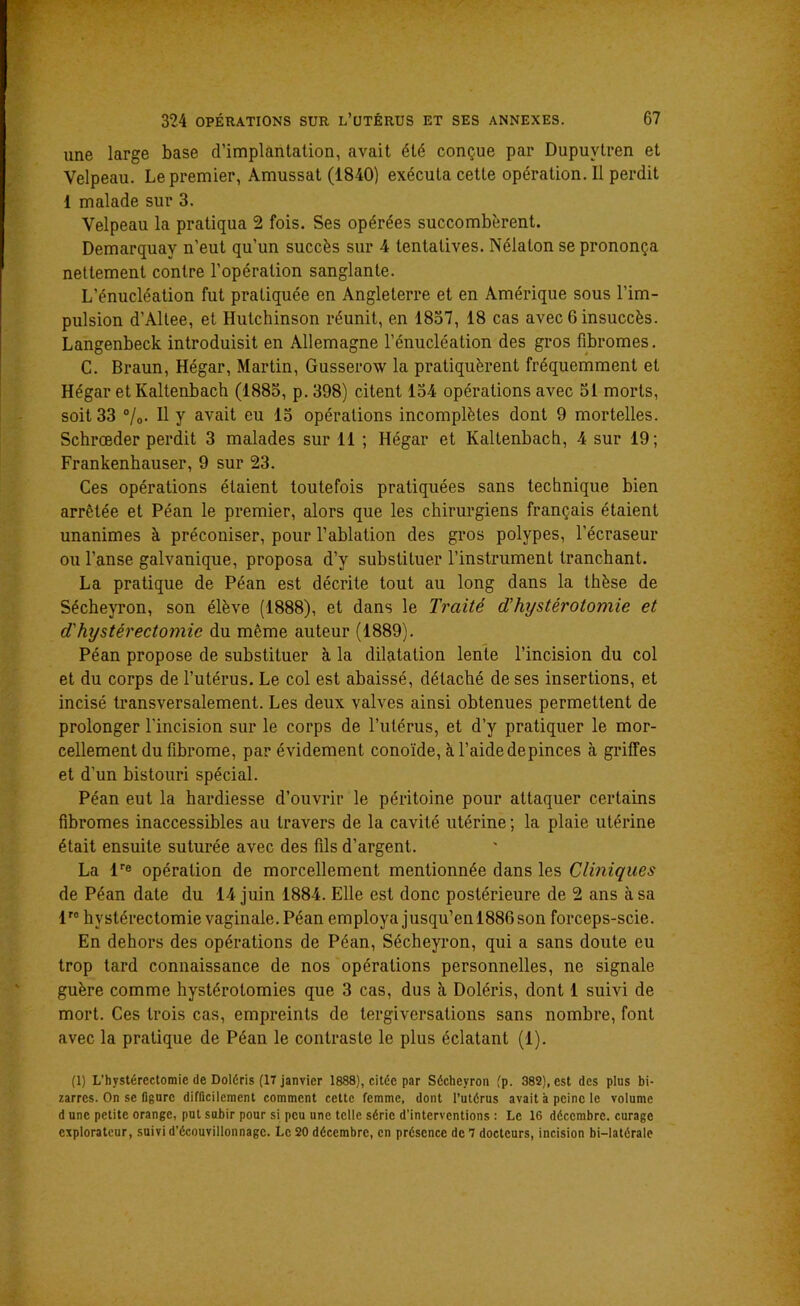 une large base d’implantation, avait été conçue par Dupuvtren et Velpeau. Le premier, Amussat (1840) exécuta cette opération. Il perdit 1 malade sur 3. Velpeau la pratiqua 2 fois. Ses opérées succombèrent. Demarquay n’eut qu’un succès sur 4 tentatives. Nélalon se prononça nettement contre l’opération sanglante. L’énucléation fut pratiquée en Angleterre et en Amérique sous l’im- pulsion d’Altee, et Ilutchinson réunit, en 1837, 18 cas avec 6 insuccès. Langenbeck introduisit en Allemagne l’énucléation des gros fibromes. C. Braun, Hégar, Martin, Gusserow la pratiquèrent fréquemment et Hégar etKaltenbach (1883, p. 398) citent 134 opérations avec 51 morts, soit 33 °/o- 11 y avait eu 15 opérations incomplètes dont 9 mortelles. Schrœder perdit 3 malades sur 11 ; Hégar et Kaltenbach, 4 sur 19; Frankenhauser, 9 sur 23. Ces opérations étaient toutefois pratiquées sans technique bien arrêtée et Péan le premier, alors que les chirurgiens français étaient unanimes à préconiser, pour l’ablation des gros polypes, l’écraseur ou l’anse galvanique, proposa d’y substituer l’instrument tranchant. La pratique de Péan est décrite tout au long dans la thèse de Sécheyron, son élève (1888), et dans le Traité d’hystérotomie et d'hystérectomie du même auteur (1889). Péan propose de substituer à la dilatation lente l’incision du col et du corps de l’utérus. Le col est abaissé, détaché de ses insertions, et incisé transversalement. Les deux valves ainsi obtenues permettent de prolonger l'incision sur le corps de l’utérus, et d’y pratiquer le mor- cellement du fibrome, par évidement conoïde, à l’aidedepinces à griffes et d’un bistouri spécial. Péan eut la hardiesse d’ouvrir le péritoine pour attaquer certains fibromes inaccessibles au travers de la cavité utérine ; la plaie utérine était ensuite suturée avec des fils d’argent. La lre opération de morcellement mentionnée dans les Cliniques de Péan date du 14 juin 1884. Elle est donc postérieure de 2 ans à sa lro hystérectomie vaginale. Péan employa jusqu’enl886son forceps-scie. En dehors des opérations de Péan, Sécheyron, qui a sans doute eu trop tard connaissance de nos opérations personnelles, ne signale guère comme hystérotomies que 3 cas, dus à Doléris, dont 1 suivi de mort. Ces trois cas, empreints de tergiversations sans nombre, font avec la pratique de Péan le contraste le plus éclatant (1). (1) L’hvstérectomie de Doléris (17 janvier 1888), citée par Sécheyron (p. 382), est des plus bi- zarres. On se figure difficilement comment cette femme, dont l’utérus avait à peine le volume d une petite orange, put subir pour si peu une telle série d'interventions : Le 16 décembre, curage explorateur, suivi d’écouvillonnage. Le 20 décembre, en présence de 7 docteurs, incision bi—latérale