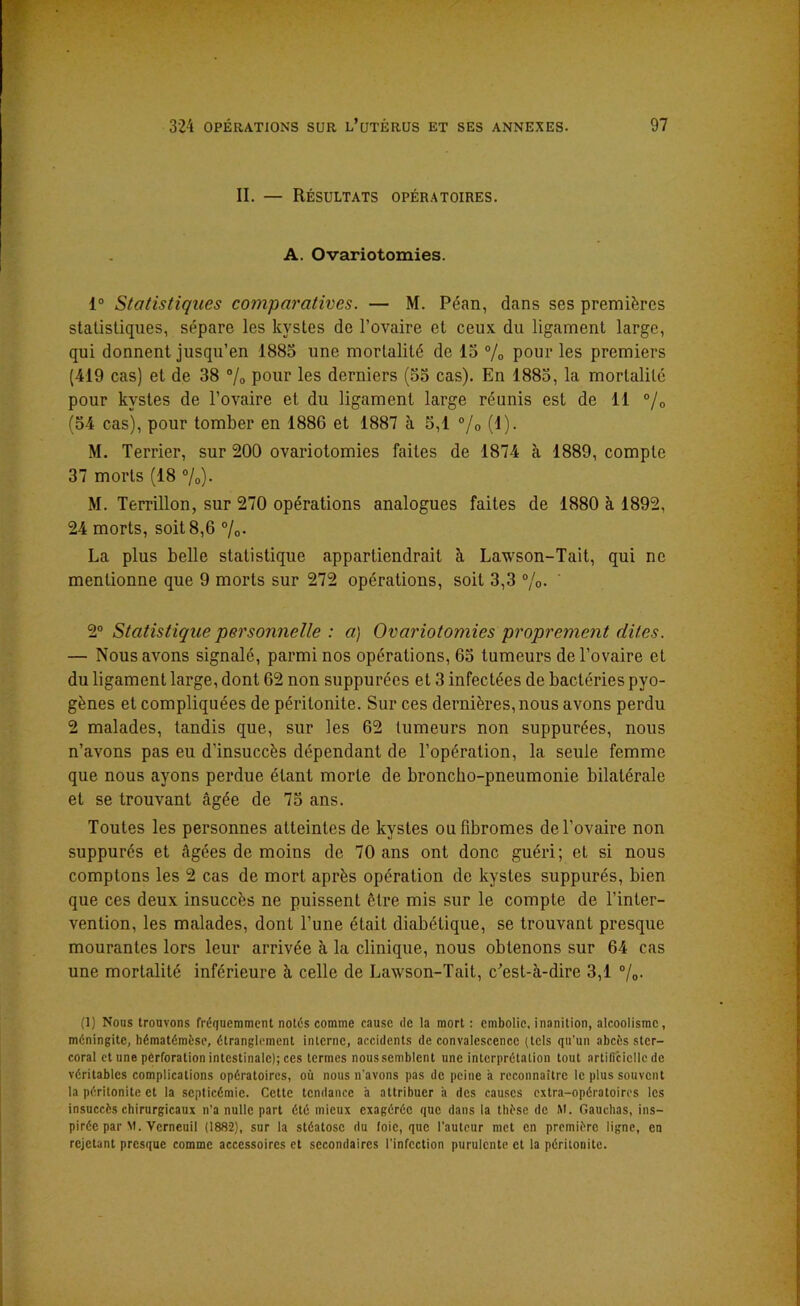 II. — Résultats opératoires. A. Ovariotomies. 1° Statistiques comparatives. — M. Péan, dans ses premières statistiques, sépare les kystes de l’ovaire et ceux du ligament large, qui donnent jusqu’en 1885 une mortalité de 15 % pour les premiers (419 cas) et de 38 % pour les derniers (55 cas). En 1885, la mortalité pour kystes de l’ovaire et du ligament large réunis est de 11 °/0 (54 cas), pour tomber en 1886 et 1887 à 5,1 °/0 (1). M. Terrier, sur 200 ovariotomies faites de 1874 à 1889, compte 37 morts (18 %)• M. Terrillon, sur 270 opérations analogues faites de 1880 à 1892, 24 morts, soit 8,6 %• La plus belle statistique appartiendrait à. Lawson-Tait, qui ne mentionne que 9 morts sur 272 opérations, soit 3,3 %• 2° Statistique personnelle : a) Ovariotomies proprement dites. — Nous avons signalé, parmi nos opérations, 65 tumeurs de l’ovaire et du ligament large, dont 62 non suppurées et 3 infectées de bactéries pyo- gènes et compliquées de péritonite. Sur ces dernières, nous avons perdu 2 malades, tandis que, sur les 62 tumeurs non suppurées, nous n’avons pas eu d’insuccès dépendant de l’opération, la seule femme que nous ayons perdue étant morte de broncho-pneumonie bilatérale et se trouvant âgée de 75 ans. Toutes les personnes atteintes de kystes ou fibromes de l’ovaire non suppurés et âgées de moins de 70 ans ont donc guéri; et si nous comptons les 2 cas de mort après opération de kystes suppurés, bien que ces deux insuccès ne puissent être mis sur le compte de l’inter- vention, les malades, dont l’une était diabétique, se trouvant presque mourantes lors leur arrivée à la clinique, nous obtenons sur 64 cas une mortalité inférieure à celle de Lawson-Tait, c’est-cà-dire 3,1 %• (1) Nous trouvons fréquemment notés comme cause de la mort : embolie, inanition, alcoolisme, méningite, hématémèse, étranglement interne, accidents de convalescence (tels qu'un abcès ster- coral et une perforation intestinale); ces termes noussemblent une interprétation tout artificielle de véritables complications opératoires, où nous n'avons pas de peine h reconnaître le plus souvent la péritonite et la septicémie. Cette tendance à attribuer à des causes extra-opératoires les insuccès chirurgicaux n’a nulle part été mieux exagérée que dans la thèse de M. Oauchas, ins- pirée par M. Verneuil (1882), sur la stéatose du foie, que l’auteur met en première ligne, en rejetant presque comme accessoires et secondaires l'infection purulente et la péritonite.