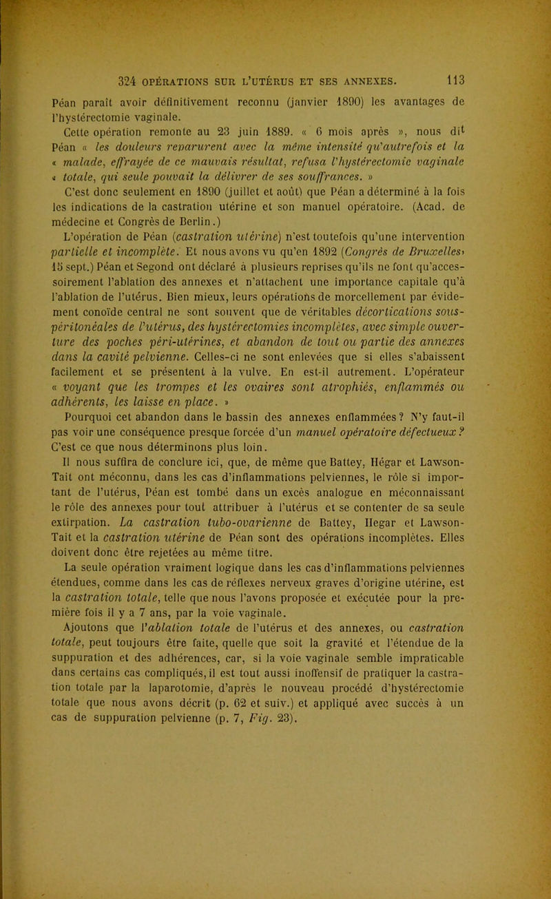 324 OPÉRATIONS SUR L’UTÉRUS ET SES ANNEXES. 113 Péan paraît avoir définitivement reconnu (janvier 1890) les avantages de l’hystérectomie vaginale. Cette opération remonte au 23 juin 1889. « 6 mois après », nous dil Péan « les douleurs reparurent avec la même intensité qu'autre fois et la « malade, effrayée de ce mauvais résultat, refusa Vhystérectomie vaginale * totale, qui seule pouvait la délivrer de ses souffrances. » C’est donc seulement en 1890 (juillet et août) que Péan a déterminé à la fois les indications de la castration utérine et son manuel opératoire. (Acad, de médecine et Congrès de Berlin.) L’opération de Péan (castration utérine) n'est toutefois qu’une intervention partielle et incomplète. Et nous avons vu qu’en 1892 [Congrès de Bruxelles> 15 sept.) Péan et Segond ont déclaré à plusieurs reprises qu’ils ne font qu’acces- soirement l’ablation des annexes et n’attachent une importance capitale qu’à l’ablation de l’utérus. Bien mieux, leurs opérations de morcellement par évide- ment conoïde central ne sont souvent que de véritables décortications sous- péritonéales de l'utérus, des hystérectomies incomplètes, avec simple ouver- ture des poches péri-utérines, et abandon de tout ou partie des annexes dans la cavité pelvienne. Celles-ci ne sont enlevées que si elles s’abaissent facilement et se présentent à la vulve. En est-il autrement. L’opérateur « voyant que les trompes et les ovaires sont atrophiés, enflammés ou adhérents, les laisse en place. » Pourquoi cet abandon dans le bassin des annexes enflammées? N’y faut-il pas voir une conséquence presque forcée d’un manuel opératoire défectueux ? C’est ce que nous déterminons plus loin. Il nous suffira de conclure ici, que, de même que Battey, Hégar et Lawson- Tait ont méconnu, dans les cas d’inflammations pelviennes, le rôle si impor- tant de l’utérus, Péan est tombé dans un excès analogue en méconnaissant le rôle des annexes pour tout attribuer à l’utérus et se contenter de sa seule extirpation. La castration tubo-ovarienne de Battey, Ilegar et Laxvson- Tait et la castration utérine de Péan sont des opérations incomplètes. Elles doivent donc être rejetées au même titre. La seule opération vraiment logique dans les cas d’inflammations pelviennes étendues, comme dans les cas de réflexes nerveux graves d’origine utérine, est la castration totale, telle que nous l’avons proposée et exécutée pour la pre- mière fois il y a 7 ans, par la voie vaginale. Ajoutons que l'ablation totale de l’utérus et des annexes, ou castration totale, peut toujours être faite, quelle que soit la gravité et l’étendue de la suppuration et des adhérences, car, si la voie vaginale semble impraticable dans certains cas compliqués, il est tout aussi inoffensif de pratiquer la castra- tion totale par la laparotomie, d’après le nouveau procédé d’hystérectomie totale que nous avons décrit (p. 62 et suiv.) et appliqué avec succès à un cas de suppuration pelvienne (p. 7, Fig. 23).