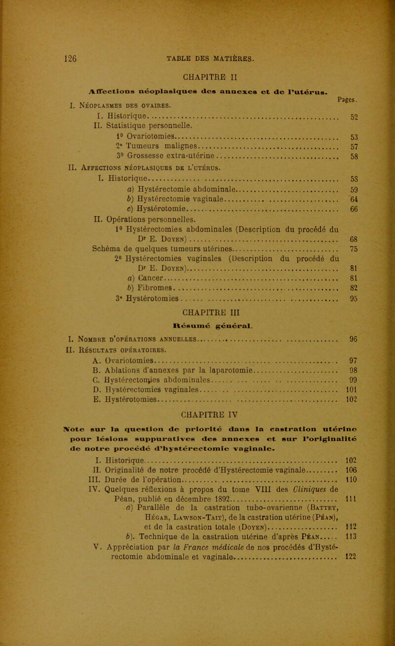 CHAPITRE II Affections néoplasiques des annexes et de l’utérus. T M - PaECs. I. Néoplasmes des ovaires. I. Historique 52 II. Statistique personnelle. 1° Ovariotomies 53 2° Tumeurs malignes 57 3° Grossesse extra-utérine 58 IL Affections néoplasiques de l'utérus. I. Historique 5S a) Hystérectomie abdominale 59 b) Hystérectomie vaginale 64 c) Hystérotomie 66 II. Opérations personnelles. 1° Hystérectomies abdominales (Description du procédé du Dr E. Doyen) 68 Schéma de quelques tumeurs utérines 75 2° Hystérectomies vaginales (Description du procédé du Dr E. Doyen) 81 a) Cancer 81 b) Fibromes 82 3° Hystérotomies 95 CHAPITRE III Résumé général. I. Nombre d’opérations annuelles 96 II. Résultats opératoires. A. Ovariotomies 97 B. Ablations d'annexes par la laparotomie 98 C. Hystérectonqies abdominales 99 D. Hystérectomies vaginales 101 E. Hystérotomies 102 CHAPITRE IV \ote sur la question de priorité dans la castration utérine pour lésions suppuratives des annexes et sur l’originalité de notre procédé d’hystérectomie vaginale. I. Historique 102 II. Originalité de notre procédé d’Hystérectomie vaginale 106 III. Durée de l'opération 110 IV. Quelques réflexions à propos du tome VIII des Cliniques de Péan, publié en décembre 1892 111 a) Parallèle de la castration tubo-ovarienne (Battey, Hégar, Layvson-Tait), de la castration utérine (Péan), et de la castration totale tDoYEN) 112 b) . Technique de la castration utérine d’après Péan 113 V. Appréciation par la France médicale de nos procédés d'Hysté- rectomie abdominale et vaginale 122