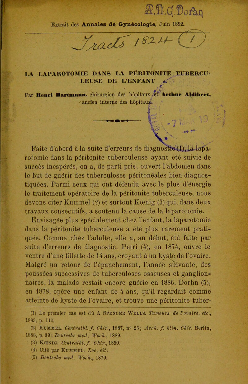 SS4.®oAh Extrait des Annales de Gynécologie, Juin 1892. clj LA LAPAROTOMIE DANS LA PÉRITONITE TUBERCU- LEUSE DE L’ENFANT -f f’v Par Henri Hartmann, chirurgien des hôpitaux, et Arthur Aldibcrt,  ancien interne des hôpitaux. Faite d’abord à la suite d’erreurs de diagnostic (l).,_la lapa- rotomie dans la péritonite tuberculeuse ayant été suivie de succès inespérés, on a, de parti pris, ouvert l’abdomen dans le but de guérir des tuberculoses péritonéales bien diagnos- tiquées. Parmi ceux qui ont défendu avec le plus d’énergie le traitement opératoire de la péritonite tuberculeuse, nous devons citer Kummel (2) et surtout Kœnig (3) qui, dans deux travaux consécutifs, a soutenu la cause de la laparotomie. Envisagée plus spécialement chez l’enfant, la laparotomie dans la péritonite tuberculeuse a été plus rarement prati- quée. Comme chez l’adulte, elle a, au début, été faite par suite d’erreurs de diagnostic. Pétri (4), en 1874, ouvre le ventre d’une fillette de 14 ans, croyant à un kyste de l’ovaire. Malgré un retour de l’épanchement, l’année suivante, des poussées successives de tuberculoses osseuses et ganglion- naires, la malade restait encore guérie en 1886. Dorhn (5), en 1878, opère une enfant de 4 ans, qu’il regardait comme atteinte de kyste de l’ovaire, et trouve une péritonite tuber- (1) Le premier cas est dû à Spencer Wells. Tumeurs de l'ovaire, etc., 1883, p. 110. (2) Kummel. Centralbl.f. Chir., 1887, n° 25; Arcli. f. Min. Chir. Berlin, 1888, p. 39; Deutsche, med. Woch., 1889. (3) Koenig. Centralbl.f. Chir., 1890. (4) Cité par Kummel. Loc. cit. (5) Deutsche med. Woch., 1879.