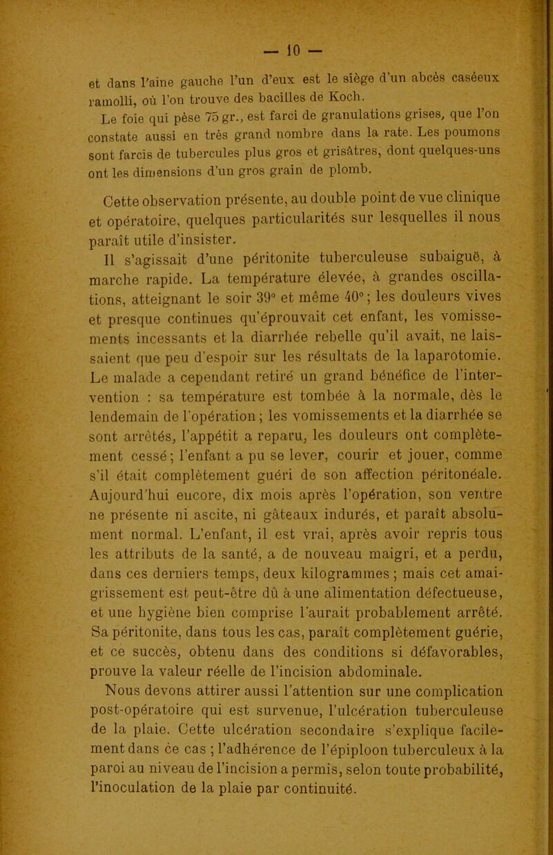 et dans l'aine gauche l’un d’eux est le siège d’un abcès caséeux ramolli, où l’on trouve des bacilles de Koch. Le foie qui pèse 75 gr., est farci de granulations grises, que l’on constate aussi en très grand nombre dans la rate. Les poumons sont farcis de tubercules plus gros et grisâtres, dont quelques-uns ont les dimensions d’un gros grain de plomb. Cette observation présente, au double point de vue clinique et opératoire, quelques particularités sur lesquelles il nous paraît utile d’insister. Il s’agissait d’une péritonite tuberculeuse subaiguë, à marche rapide. La température élevée, à grandes oscilla- tions, atteignant le soir 39° et même 40° ; les douleurs vives et presque continues qu’éprouvait cet enfant, les vomisse- ments incessants et la diarrhée rebelle qu’il avait, ne lais- saient que peu d’espoir sur les résultats de la laparotomie. Le malade a cependant retiré un grand bénéfice de l’inter- vention : sa température est tombée à la normale, dès le lendemain de l’opération ; les vomissements et la diarrhée se sont arrêtés, l’appétit a reparu, les douleurs ont complète- ment cessé; l’enfant a pu se lever, courir et jouer, comme s’il était complètement guéri de son affection péritonéale. Aujourd’hui encore, dix mois après l’opération, son ventre ne présente ni ascite, ni gâteaux indurés, et paraît absolu- ment normal. L’enfant, il est vrai, après avoir repris tous les attributs de la santé, a de nouveau maigri, et a perdu, dans ces derniers temps, deux kilogrammes ; mais cet amai- grissement est peut-être dû à une alimentation défectueuse, et une hygiène bien comprise l’aurait probablement arrêté. Sa péritonite, dans tous les cas, paraît complètement guérie, et ce succès, obtenu dans des conditions si défavorables, prouve la valeur réelle de l’incision abdominale. Nous devons attirer aussi l’attention sur une complication post-opératoire qui est survenue, l’ulcération tuberculeuse de la plaie. Cette ulcération secondaire s’explique facile- ment dans ce cas ; l’adhérence de l’épiploon tuberculeux à la paroi au niveau de l’incision a permis, selon toute probabilité, l’inoculation de la plaie par continuité.