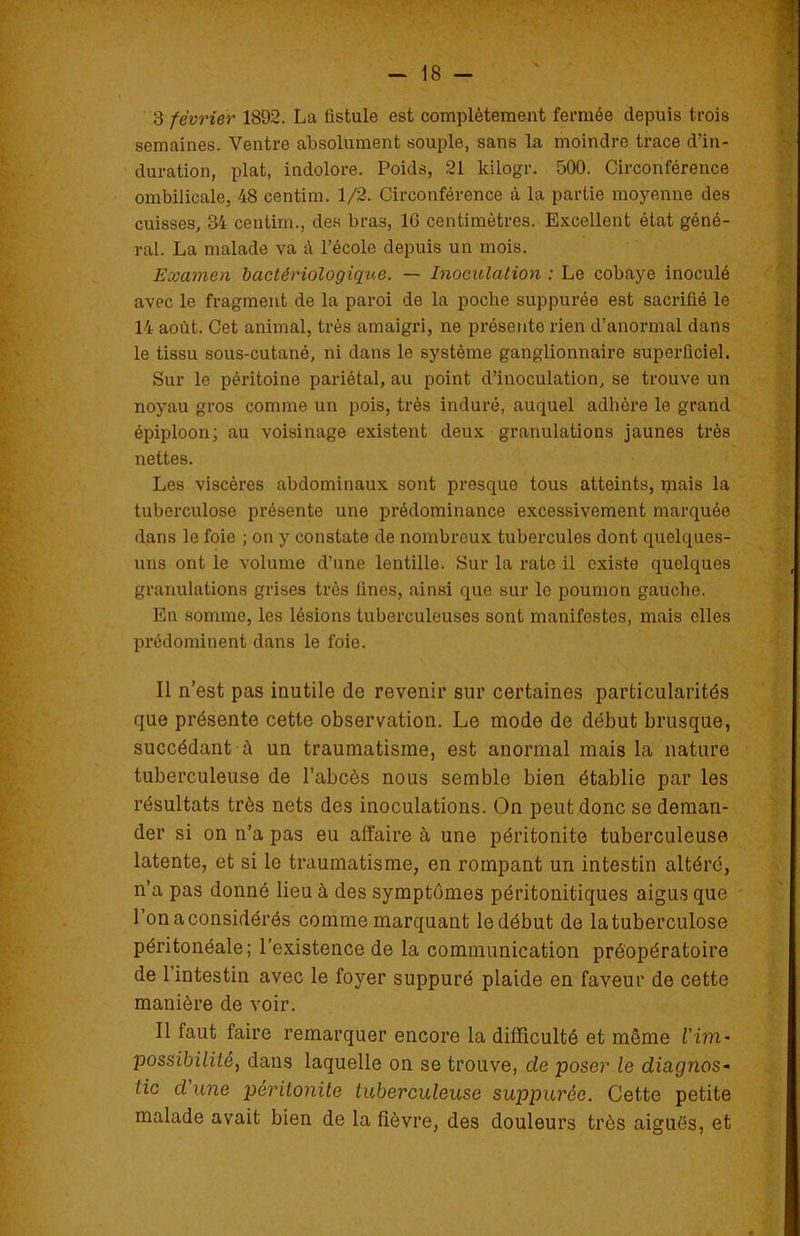 3 février 1892. La fistule est complètement fermée depuis trois semaines. Ventre absolument souple, sans la moindre trace d’in- duration, plat, indolore. Poids, 21 kilogr. 500. Circonférence ombilicale, 48 centim. 1/2. Circonférence à la partie moyenne des cuisses, 34 centim., des bras, 16 centimètres. Excellent état géné- ral. La malade va à l’école depuis un mois. Examen bactériologique. — Inoculation : Le cobaye inoculé avec le fragment de la paroi de la poche suppurée est sacrifié le 14 août. Cet animal, très amaigri, ne présente rien d’anormal dans le tissu sous-cutané, ni dans le système ganglionnaire superficiel. Sur le péritoine pariétal, au point d’inoculation, se trouve un noyau gros comme un pois, très induré, auquel adhère le grand épiploon; au voisinage existent deux granulations jaunes très nettes. Les viscères abdominaux sont presque tous atteints, mais la tuberculose présente une prédominance excessivement marquée dans le foie ; on y constate de nombreux tubercules dont quelques- uns ont le volume d’une lentille. Sur la rate il existe quelques granulations grises très fines, ainsi que sur le poumon gauche. En somme, les lésions tuberculeuses sont manifestes, mais elles prédominent dans le foie. Il n’est pas inutile de revenir sur certaines particularités que présente cette observation. Le mode de début brusque, succédant à un traumatisme, est anormal mais la nature tuberculeuse de l’abcès nous semble bien établie par les résultats très nets des inoculations. On peut donc se deman- der si on n’a pas eu affaire à une péritonite tuberculeuse latente, et si le traumatisme, en rompant un intestin altéré, n’a pas donné lieu à des symptômes péritonitiques aigus que l’onaconsidérés comme marquant ledébut de latuberculose péritonéale; l’existence de la communication préopératoire de l’intestin avec le foyer suppuré plaide en faveur de cette manière de voir. Il faut faire remarquer encore la difficulté et même Vïm- possibilité, dans laquelle on se trouve, de poser le diagnos- tic cl'une péritonite tuberculeuse suppurée. Cette petite malade avait bien de la fièvre, des douleurs très aiguës, et