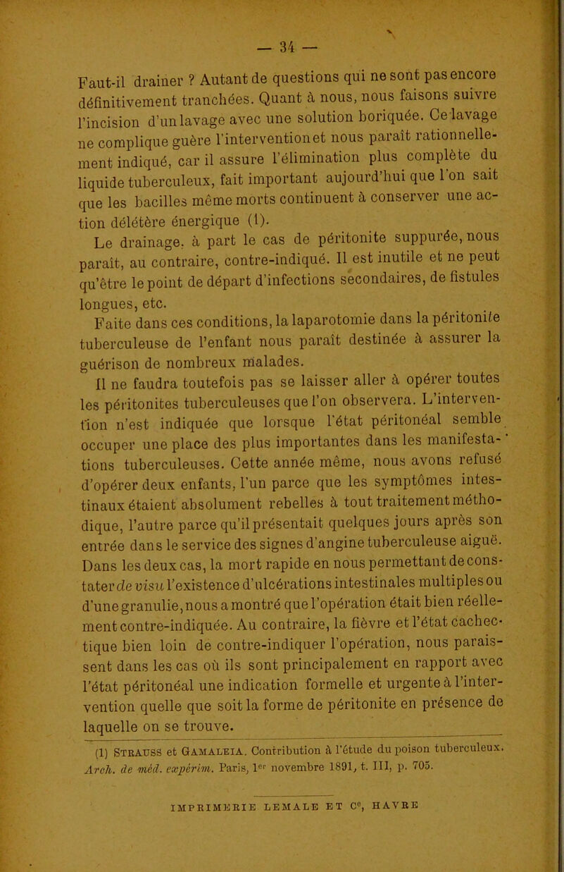 Faut-il drainer ? Autant de questions qui ne sont pas encore définitivement tranchées. Quant à nous, nous faisons suivre pincision d’un lavage avec une solution boriquée. Ce lavage ne complique guère l’interventionet nous paraît rationnelle- ment indiqué, car il assure l’élimination plus complète du liquide tuberculeux, fait important aujourd’hui que Ion sait que les bacilles même morts continuent à conserver une ac- tion délétère énergique (1). Le drainage, à part le cas de péritonite suppuiée, nous paraît, au contraire, contre-indiqué. 11 est inutile et ne peut qu’être le point de départ d’infections secondaires, de fistules longues, etc. Faite dans ces conditions, la laparotomie dans la péritonite tuberculeuse de l’enfant nous paraît destinée à assuiei la guérison de nombreux malades. Il ne faudra toutefois pas se laisser aller à opérer toutes les péritonites tuberculeuses que l’on observera. L’interven- t'ion n’est indiquée que lorsque l'état péritonéal semble occuper une place des plus importantes dans les manifesta- ’ tions tuberculeuses. Cette année même, nous avons îefusé d’opérer deux enfants, l’un parce que les symptômes intes- tinaux étaient absolument rebelles à tout traitement métho- dique, l’autre parce qu’il présentait quelques jours après son entrée dan s le service des signes d’angine tuberculeuse aiguë. Dans les deux cas, la mort rapide en nous permettant de cons- tater de visu l’existence d’ulcérations intestinales multiples ou d'une granulie,nous a montré que l’opération était bien réelle- ment contre-indiquée. Au contraire, la fièvre et l’état cachec- tique bien loin de contre-indiquer l’opération, nous parais- sent dans les cas où ils sont principalement en rapport avec l’état péritonéal une indication formelle et urgente à l’inter- vention quelle que soit la forme de péritonite en présence de laquelle on se trouve. (1) Strauss et Gamaleia. Contribution à l'étude du poison tuberculeux. Arch. de mécl. expèrim. Paris, 1er novembre 1891, t. III, p. 705. IMPRIMERIE LEMALE ET C°, HAVRE