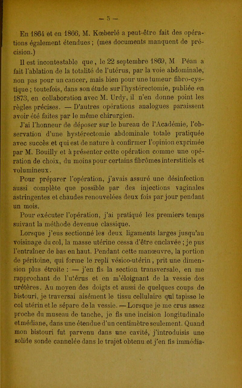 - 5 - En 1864 et en 1866, M. Kœberlé a peut-être fait des opéra- tions également étendues ; (mes documents manquent de pré- cision.) 11 est incontestable que , le 22 septembre 1869, M Péan a fait l'ablation de la totalité de l’utérus, par la voie abdominale, non pas pour un cancer, mais bien pour une tumeur fibro-cys- tique; toutefois, dans son étude surThystérectomie, publiée en 1873, en collaboration avec M. Urdy, il n’en donne point les règles précises. — D’autres opérations analogues paraissent avoir été faites par le même chirurgien. J’ai l’honneur de déposer sur le bureau de l’Académie, l’ob- servation d’une hystérectomie abdominale totale pratiquée avec succès et qui est de nature à confirmer l’opinion exprimée par M. Bouilly et à présenter cette opération comme une opé- ration de choix, du moins pour certains fibromes interstitiels et volumineux. Pour préparer l’opération, j’avais assuré une désinfection aussi complète que possible par des injections vaginales astringentes et chaudes renouvelées deux fois par jour pendant un mois. Pour exécuter l’opération, j’ai pratiqué les premiers temps suivant la méthode devenue classique. Lorsque j’eus sectionné les deux ligaments larges jusqu’au voisinage du col, la masse utérine cessa d’être enclavée ; je pus l’entraîner de bas en haut. Pendant cette manœuvre, la portion de péritoine, qui forme le repli vésico-utérin, prit une dimen- sion plus étroite : — j’en fis la section transversale, en me rapprochant de l’utérus et en m’éloignant de la vessie des urétères. Au moyen des doigts et aussi de quelques coups de bistouri, je traversai aisément le tissu cellulaire qui tapisse le col utérin et le sépare delà vessie. —Lorsque je me crus assez proche du museau de tanche, je fis une incision longitudinale etmédiane, dans une étendue d’un centimètre seulement. Quand mon bistouri fut parvenu dans une cavité, j’introduisis une solide sonde cannelée dans le trajet obtenu et j’en fis immédia-