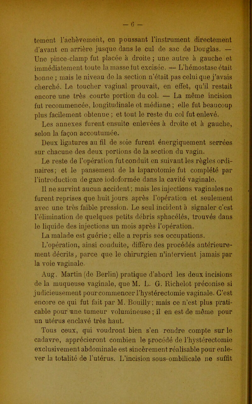 tement l'achèvement, en poussant l’instrument directement d’avant en arrière jusque dans le cul de sac de Douglas. — Une pince-clamp fut placée à droite ; une autre à gauche et immédiatement toute la masse lut excisée. — L’hémostase était bonne ; mais le niveau de la section n’était pas celui que j’avais cherché. Le toucher vaginal prouvait, en effet, qu’il restait encore une très courte portion du col. — La même incision fut recommencée, longitudinale et médiane ; elle fut beaucoup plus facilement obtenue ; et tout le reste du col fut enlevé. Les annexes furent ensuite enlevées à droite et à gauche, selon la façon accoutumée. Deux ligatures au fil de soie furent énergiquement serrées sur chacune des deux portions do la section du vagin. Le reste de l’opération fut conduit en suivant les règles ordi- naires; et le pansement de la laparotomie fut complété par l’introduction de gaze iodoformée dans la cavité vaginale. 11 ne survint aucun accident; mais les injections vaginales ne furent reprises que huit jours après l’opération et seulement avec une très faible pression. Le seul incident à signaler c’est l’élimination de quelques petits débris sphacélés, trouvés dans le liquide des injections un mois après l’opération. La malade est guérie ; elle a repris ses occupations. L’opération, ainsi conduite, diffère des procédés antérieure- ment décrits, parce que le chirurgien n’intervient jamais par la voie vaginale. Aug. Martin (de Berlin) pratique d’abord les deux incisions de la muqueuse vaginale, que M. L. G. Richelot préconise si judicieusement pour commencer l’hystérectomie vaginale. C’est encore ce qui fut fait par M. Bouilly; mais ce n’est plus prati- cable pour une tumeur volumineuse ; il en est de même pour un utérus enclavé très haut. Tous ceux, qui voudront bien s’en rendre compte sur le cadavre, apprécieront combien le procédé de l’hystérectomie exclusivement abdominale est sincèrement réalisable pour enle- ver la totalité de l’utérus. L’incision sous-ombilicale ne suffit