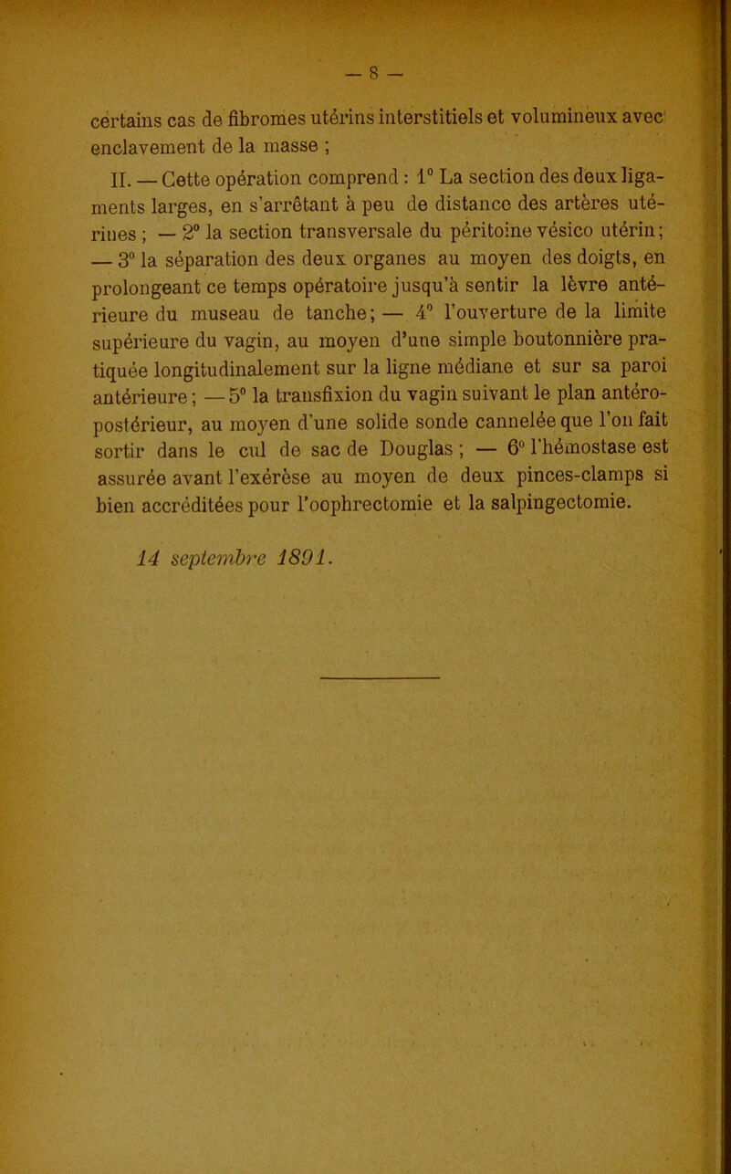 '•i;. — 8 — certains cas de fibromes utérins interstitiels et volumineux avec enclavement de la masse ; IL — Cette opération comprend : 1° La section des deux liga- ments larges, en s’arrêtant à peu de distance des artères uté- rines ; _ 2° la section transversale du péritoine vésico utérin; — 3° la séparation des deux organes au moyen des doigts, en prolongeant ce temps opératoire jusqu’à sentir la lèvre anté- rieure du museau de tanche; — 4° l’ouverture de la limite supérieure du vagin, au moyen d’une simple boutonnière pra- tiquée longitudinalement sur la ligne médiane et sur sa paroi antérieure ; —5° la transfixion du vagin suivant le plan antéro- postérieur, au moyen d’une solide sonde cannelée que 1 on fait sortir dans le cul de sac de Douglas ; — 6 1 hémostase est assurée avant l’exérèse au moyen de deux pinces-clamps si bien accréditées pour l’oophrectomie et la salpingectomie. 14 septembre 1891.