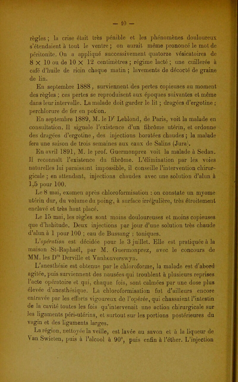 ■ ' V w . -.r? 1$J - 10 - règles ; la crise était très pénible et les phénomènes douloureux s’étendaient à tout le ventre ; on aurait même prononcé le mot de péritonite. On a appliqué successivement quatorze vésicatoires de 8 X 10 ou de 10 X 12 centimètres ; régime lacté ; une cuillerée à café d’huile de ricin chaque matin ; lavements de décodé de graine de lin. En septembre 1888 , surviennent des pertes copieuses au moment des règles : ces pertes se reproduisent aux époques suivantes et même dans leur intervalle. La malade doit garder le lit ; dragées d’ergotine ; perchlorure de fer en potion. En septembre 1889, M. le l)r Leblond, de Paris, voit la malade en consultation. Il signale l’existence d’un fibrome utérin, et ordonne des dragées d’ergotine , des injections boratées chaudes ; la malade fera une saison de trois semaines aux eaux de Salins (Jura). En avril 1891, M. le prof. Guermonprez voit la malade à Sedan. Il reconnaît l’existence du librôme. L’élimination par les voies naturelles lui paraissant impossible, il conseille l’intervention chirur- gicale ; en attendant, injections chaudes avec une solution d’alun à 1,5 pour 100. Le 8 mai, examen après chloroformisation : on constate un myome utérin dur, du volume du poing, à surface irrégulière, très étroitement enclavé et très haut placé. Le 15 mai, les règles sont moins douloureuses et moins copieuses que d’habitude. Deux injections par jour d’une solution très chaude d’alun à 1 pour 100 ; eau de Bussang ; toniques. U opération est décidée pour le 3 juillet. Elle est pratiquée à la maison St-Raphaël, par M. Guermonprez, avec le concours de MM. les Dls Derville et Vanheuverswyn. L’anesthésie est obtenue par le chloroforme, la malade est d’abord agitée, puis surviennent des nausées qui troublent à plusieurs reprises l’acte opératoire et qui, chaque fois, sont calmées par une dose plus élevée d’anesthésique. La chloroformisation fut d’ailleurs encore entravée par les efforts vigoureux de l’opérée, qui chassaient l’intestin de la cavité toutes les fois qu’intervenait une action chirurgicale sur les ligaments péri-utérins, et surtout sur les portions postérieures du vagin et des ligaments larges. La région, nettoyée la veille, est lavée au savon et à la liqueur de N an Swieten, puis à l’alcool à 90°, puis enfin à l’éther. L’injection