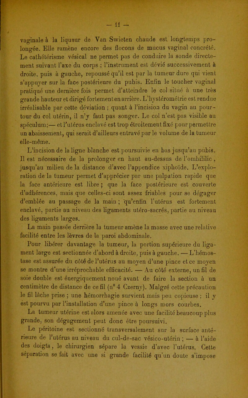 -11 - vaginale à la liqueur de Van Swieten chaude est longtemps pro- longée. Elle ramène encore des flocons de mucus vaginal concrète. Le cathétérisme vésical ne permet pas de conduire la sonde directe- ment suivant l’axe du corps ; l’instrument est dévié successivement à droite, puis à gauche, repoussé qu’il est par la tumeur dure qui vient s’appuyer sur la face postérieure du pubis. Enfin le toucher vaginal pratiqué une dernière fois permet d’atteindre le col situé à une très grande hauteur et dirigé fortement en arrière. L'hystérométrie est rendue irréalisable par cette déviation ; quant à l’incision du vagin au pour- tour du col utérin, il n’y faut pas songer. Le col n’est pas visible au spéculum;— et l’utérus enclavé est trop étroitement fixé pour permettre un abaissement, qui serait d’ailleurs entravé par le volume de la tumeur elle-même. L’incision de la ligne blanche est poursuivie en bas jusqu’au pubis. Il est nécessaire de la prolonger en haut au-dessus de l’ombililic , jusqu’au milieu de la distance d’avec l’appendice xiphoïde. L’explo- ration de la tumeur permet d’apprécier par une palpation rapide que la face antérieure est libre ; que la face postérieure est couverte d’adhérences, mais que celles-ci sont assez friables pour se dégager d’emblée au passage de la main ; qu’enfin l’utérus est fortement enclavé, partie au niveau des ligaments utéro-sacrés, partie au niveau des ligaments larges. La main passée derrière la tumeur amène la masse avec une relative facilité entre les lèvres de la paroi abdominale. Pour libérer davantage la tumeur, 1a portion supérieure du liga- ment large est sectionnée d’abord à droite, puis à gauche. — L’hémos- tase est assurée du côté de l’utérus au moyen d’une pince et ce moyen se montre d’une irréprochable efficacité. — Au côté externe, un fil de soie double est énergiquement noué avant de faire la section à un centimètre de distance de ce fil (n°4 Czerny). Malgré cette précaution le fil lâche prise ; une hémorrhagie survient mais peu copieuse ; il y est pourvu par l’installation d’une pince à longs mors courbes. La tumeur utérine est alors amenée avec une facilité beaucoup plus grande, son dégagement peut donc être poursuivi. Le péritoine est sectionné transversalement sur la surface anté- rieure de l’utérus au niveau du cul-de-sac vésico-utérin ; — à l’aide des doigts, le chirurgien sépare la vessie d’avec l’utérus. Cette séparation se fait avec une si grande facilité qu’un doute s’impose