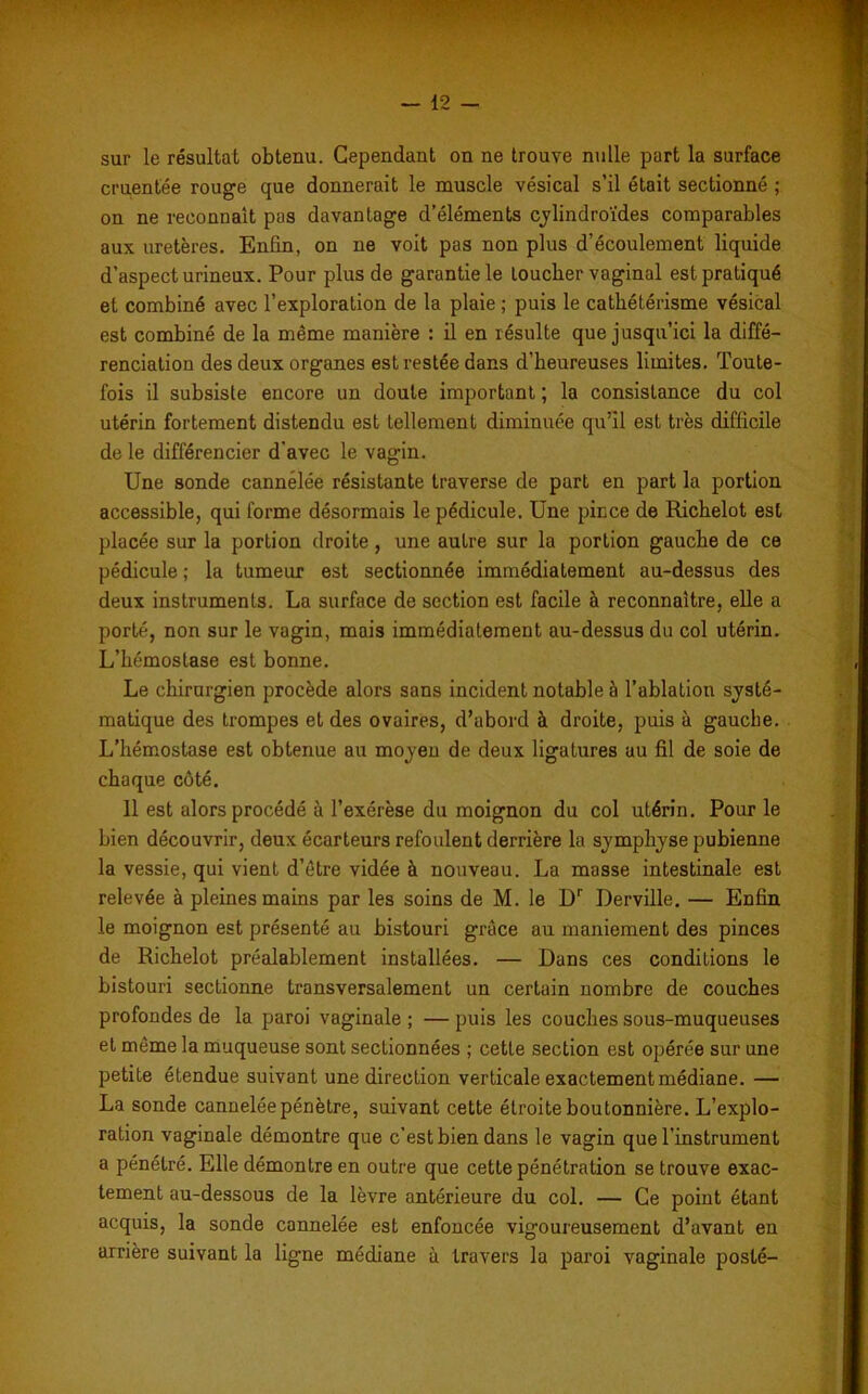 sur le résultat obtenu. Cependant on ne trouve nulle part la surface cruentée rouge que donnerait le muscle vésical s’il était sectionné ; on ne reconnaît pas davantage d’éléments cylindroïdes comparables aux uretères. Enfin, on ne voit pas non plus d’écoulement liquide d’aspect urineux. Pour plus de garantie le loucher vaginal est pratiqué et combiné avec l’exploration de la plaie ; puis le cathétérisme vésical est combiné de la même manière : il en résulte que jusqu’ici la diffé- renciation des deux organes est restée dans d’heureuses limites. Toute- fois il subsiste encore un doute important ; la consistance du col utérin fortement distendu est tellement diminuée qu’il est très difficile de le différencier d'avec le vagin. Une sonde cannélée résistante traverse de part en part la portion accessible, qui forme désormais le pédicule. Une pince de Richelot est placée sur la portion droite, une autre sur la portion gauche de ce pédicule ; la tumeur est sectionnée immédiatement au-dessus des deux instruments. La surface de section est facile à reconnaître, elle a porté, non sur le vagin, mais immédiatement au-dessus du col utérin. L’hémostase est bonne. Le chirurgien procède alors sans incident notable à l’ablation systé- matique des trompes et des ovaires, d’abord à droite, puis à gauche. L’hémostase est obtenue au moyen de deux ligatures au fil de soie de chaque côté. 11 est alors procédé à l’exérèse du moignon du col utérin. Pour le bien découvrir, deux écarteurs refoulent derrière la symphyse pubienne la vessie, qui vient d’être vidée à nouveau. La masse intestinale est relevée à pleines mains par les soins de M. le Dr Derville. — Enfin le moignon est présenté au bistouri grâce au maniement des pinces de Richelot préalablement installées. — Dans ces conditions le bistouri sectionne transversalement un certain nombre de couches profondes de la paroi vaginale ; — puis les couches sous-muqueuses et même la muqueuse sont sectionnées ; cette section est opérée sur une petite étendue suivant une direction verticale exactement médiane. — La sonde cannelée pénètre, suivant cette étroite boutonnière. L’explo- ration vaginale démontre que c’est bien dans le vagin que l’instrument a pénétré. Elle démontre en outre que cette pénétration se trouve exac- tement au-dessous de la lèvre antérieure du col. — Ce point étant acquis, la sonde cannelée est enfoncée vigoureusement d’avant en arrière suivant la ligne médiane à travers la paroi vaginale posté-