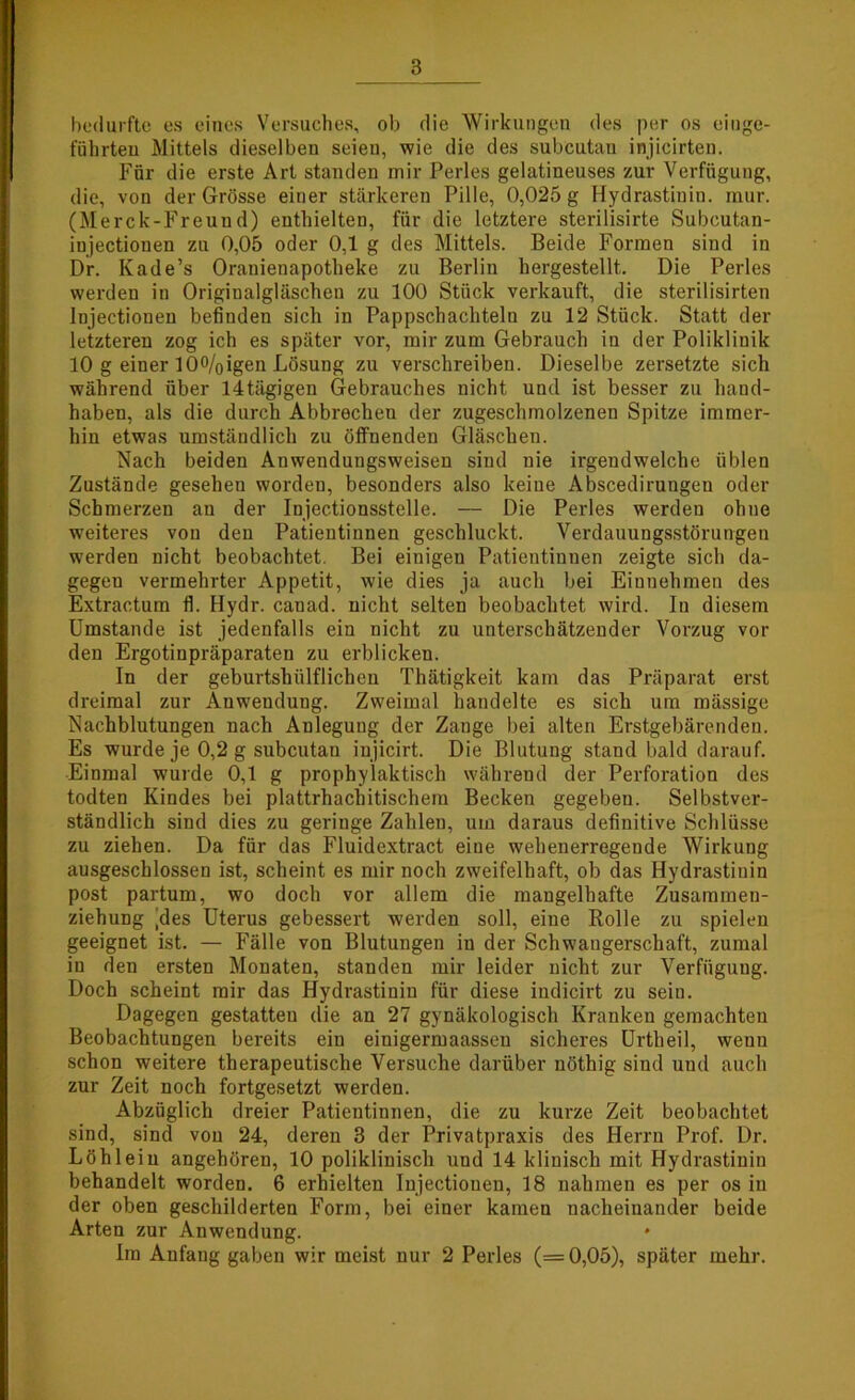 bedurfte es eines Versuches, ob die Wirkungen des per os einge- fiihrteu Mittels dieselben seien, wie die des subcutan injicirten. Für die erste Art standen mir Perles gelatineuses zur Verfügung, die, von der Grösse einer stärkeren Pille, 0,025 g Hydrastinin. raur. (Merck-Freund) enthielten, für die letztere sterilisirte Subcutan- injectiouen zu 0,05 oder 0,1 g des Mittels. Beide Formen sind in Dr. Kade’s Oranienapotheke zu Berlin hergestellt. Die Perles werden in Originalgläschen zu 100 Stück verkauft, die sterilisirten Injectionen befinden sich in Pappschachteln zu 12 Stück. Statt der letzteren zog ich es später vor, mir zum Gebrauch in der Poliklinik 10 g einer I00/Oigen Lösung zu verschreiben. Dieselbe zersetzte sich während über 14tägigen Gebrauches nicht und ist besser zu hand- haben, als die durch Abbrechen der zugeschmolzenen Spitze immer- hin etwas umständlich zu öffnenden Gläschen. Nach beiden Anwendungsweisen sind nie irgendwelche üblen Zustände geseheu worden, besonders also keine Abscedirungen oder Schmerzen au der Iujectionsstelle. — Die Perles werden ohne weiteres von den Patientinnen geschluckt. Verdauungsstörungen werden nicht beobachtet. Bei einigen Patientinnen zeigte sich da- gegen vermehrter Appetit, wie dies ja auch bei Eiunehmen des Extractum fl. Hydr. canad. nicht selten beobachtet wird. In diesem Umstande ist jedenfalls ein nicht zu unterschätzender Vorzug vor den Ergotinpräparaten zu erblicken. In der geburtshülflichen Thätigkeit kam das Präparat erst dreimal zur Anwendung. Zweimal handelte es sich um mässige Nachblutungen nach Anlegung der Zange bei alten Erstgebärenden. Es wurde je 0,2 g subcutan injicirt. Die Blutung stand bald darauf. Einmal wurde 0,1 g prophylaktisch während der Perforation des todten Kindes bei plattrhachitischem Becken gegeben. Selbstver- ständlich sind dies zu geringe Zahlen, um daraus definitive Schlüsse zu ziehen. Da für das Fluidextract eine wehenerregende Wirkung ausgeschlossen ist, scheint es mir noch zweifelhaft, ob das Hydrastinin post partum, wo doch vor allem die mangelhafte Zusammen- ziehung jdes Uterus gebessert werden soll, eine Rolle zu spielen geeignet ist. — Fälle von Blutungen in der Schwangerschaft, zumal in den ersten Monaten, standen mir leider nicht zur Verfügung. Doch scheint mir das Hydrastinin für diese indicirt zu sein. Dagegen gestatten die an 27 gynäkologisch Kranken gemachten Beobachtungen bereits eiu einigermaassen sicheres Urtheil, wenn schon weitere therapeutische Versuche darüber nöthig sind und auch zur Zeit noch fortgesetzt werden. Abzüglich dreier Patientinnen, die zu kurze Zeit beobachtet sind, sind von 24, deren 3 der Privatpraxis des Herrn Prof. Dr. Löh lein angehören, 10 poliklinisch und 14 klinisch mit Hydrastinin behandelt worden. 6 erhielten Injectiouen, 18 nahmen es per os in der oben geschilderten Form, bei einer kamen nacheinander beide Arten zur Anwendung. * 1m Anfang gaben wir meist nur 2 Perles (= 0,05), später mehr.