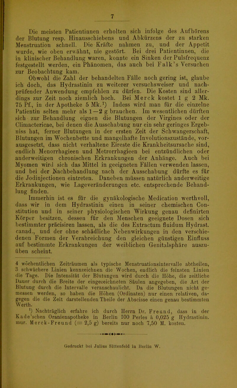 Die meisteu Patientinnen erholten sich infolge des Aufhörens der Blutung resp. Hinausschiebens und Abkürzens der zu starken Menstruation schnell. Die Kräfte nahmen zu, und der Appetit wurde, wie oben erwähnt, nie gestört. Bei drei Patientinnen, die in klinischer Behandlung waren, konnte ein Sinken der Pulsfrequenz festgestellt werden, ein Phänomen, das auch bei Falk’s Versuchen zur Beobachtung kam. Obwohl die Zahl der behandelten Fälle noch gering ist, glaube ich doch, das Hydrastinin zu weiterer versuchsweiser und nach- prüfender Anwendung empfehlen zu dürfen. Die Kosten sind aller- dings zur Zeit noch ziemlich hoch. Bei Merck kostet 1 g 2 Mk. 75 Pf., in der Apotheke 5Mk.') Indess wird mau für die einzelne Patientin selten mehr als 1 — 2 g brauchen. Im wesentlichen dürften sich zur Behandlung eignen die Blutungen der Virgines oder der Climactericae, bei denen die Ausschabung nur ein sehr geringes Ergeb- niss hat, ferner Blutungen in der ersteu Zeit der Schwangerschaft, Blutungen im Wochenbette und mangelhafte Involutionszustände, vor- ausgesetzt, dass nicht verhaltene Eireste die Krankheitsursache sind, endlich Menorrhagieen und Metrorrhagieen bei entzündlichen oder anderweitigen chronischen Erkrankungen der Anhänge. Auch bei Myomen wird sich das Mittel in geeigneten Fällen verwenden lassen, und bei der Nachbehandlung nach der Ausschabung dürfte es für die Jodinjectionen eintreten. Daneben müssen natürlich anderweitige Erkrankungen, wie Lageveränderungen etc. entsprechende Behand- lung finden. Immerhin ist es für die gynäkologische Medication werthvoll, dass wir in dem Hydrastinin einen in seiner chemischen Con- stitution und in seiner physiologischen Wirkung genau definirten Körper besitzen, dessen für den Menschen geeignete Dosen sich bestimmter präcisiren lassen, als die des Extractum fluidum Hydrast. canad., und der ohne schädliche Nebenwirkungen in den verschie- denen Formen der Verabreichung den gleichen günstigen Einfluss auf bestimmte Erkrankungen der weiblichen Geuitalsphäre auszu- üben scheint. 4 wöchentlichen Zeiträumen als typische Menstruationsintervalle abtheilen, 3 schwächere Linien kennzeichnen die Wochen, endlich die feinsten Linien die Tage. Die Intensität der Blutungen wird durch die Höhe, die zeitliche Dauer durch die Breite der eingezeichneten Säulen angegeben, die Art der Blutung durch die Intervalle veranschaulicht. Da die Blutungen nicht ge- messen werden, so haben die Höhen (Ordinaten) nur einen relativen, da- gegen die die Zeit darstellenden Theile der Abscisse einen genau bestimmten Werth. ‘) Nachträglich erfahre ich durch Herrn Dr. Freund, dass in der Kade’schen Oranienapotheke in Berlin 100 Perles ä 0,025 g Hydrastinin. mur. Merck-Freund (= 2,5 g) bereits nur noch 7,50 M. kosten. Gedruckt bei Julius Sittenfeld in Berlin W.