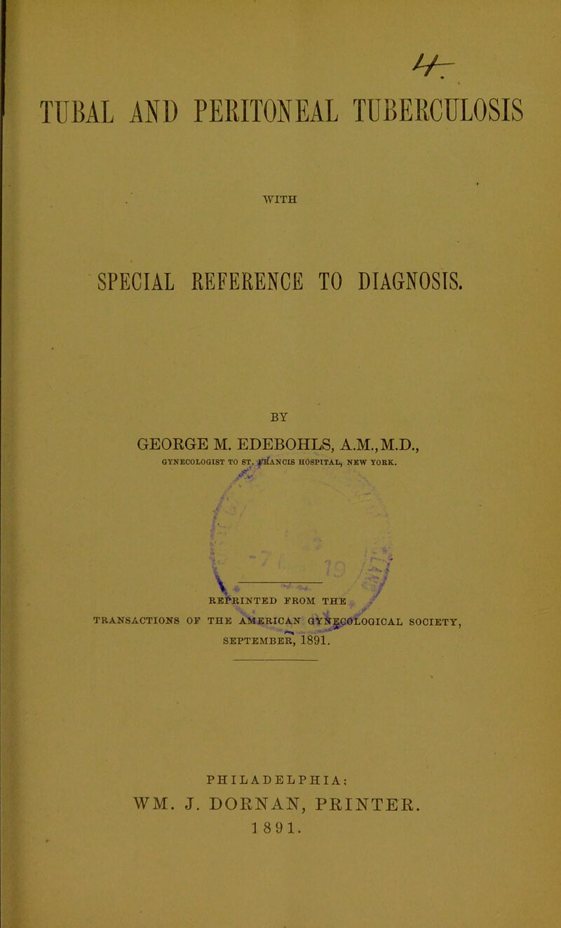 TUBAL AND PERITONEAL TUBERCULOSIS WITH SPECIAL REFERENCE TO DIAGNOSIS. BY GEORGE M. EDEBOHLS, A.M..M.D., GYNECOLOGIST TO ST. FRANCIS HOSPITAL, NEW YORK. j£y. REPRINTED FROM THE ':vw/ f TRANSACTIONS OF THE AMERICAN GYNgCOLOQICAL SOCIETY, SEPTEMBER, 1891. PHILADELPHIA: WM. J. DORNAN, PRINTER. 18 91.