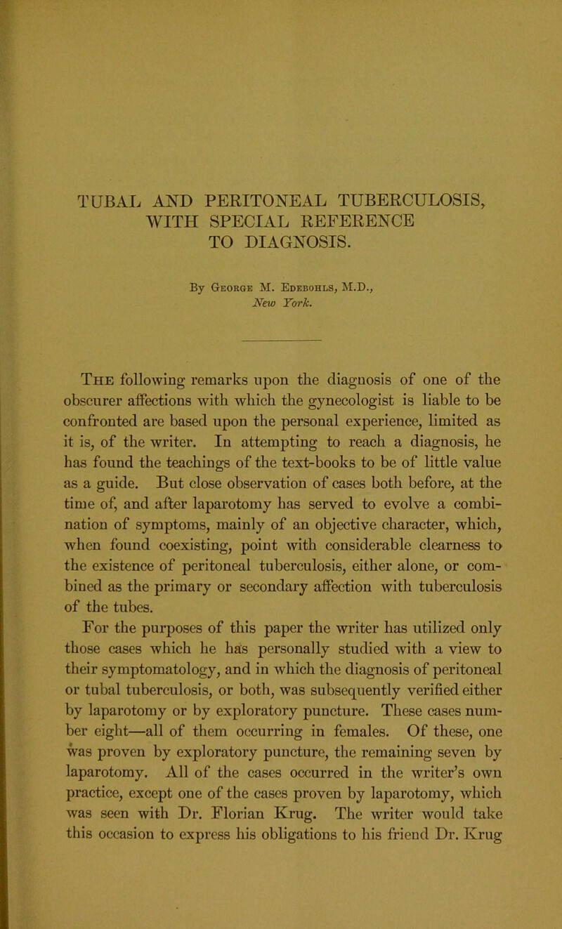 WITH SPECIAL REFERENCE TO DIAGNOSIS. By George M. Edebohls, M.D., New York. The following remarks upon the diagnosis of one of the obscurer affections with which the gynecologist is liable to be confronted are based upon the personal experience, limited as it is, of the writer. In attempting to reach a diagnosis, he has found the teachings of the text-books to be of little value as a guide. But close observation of cases both before, at the time of, and after laparotomy has served to evolve a combi- nation of symptoms, mainly of an objective character, which, when found coexisting, point with considerable clearness to the existence of peritoneal tuberculosis, either alone, or com- bined as the primary or secondary affection with tuberculosis of the tubes. For the purposes of this paper the writer has utilized only those cases which he has personally studied with a view to their symptomatology, and in which the diagnosis of peritoneal or tubal tuberculosis, or both, was subsequently verified either by laparotomy or by exploratory puncture. These cases num- ber eight—all of them occurring in females. Of these, one was proven by exploratory puncture, the remaining seven by laparotomy. All of the cases occurred in the writer’s own practice, except one of the cases proven by laparotomy, which was seen with Dr. Florian Krug. The writer would take this occasion to express his obligations to his friend Dr. Krug