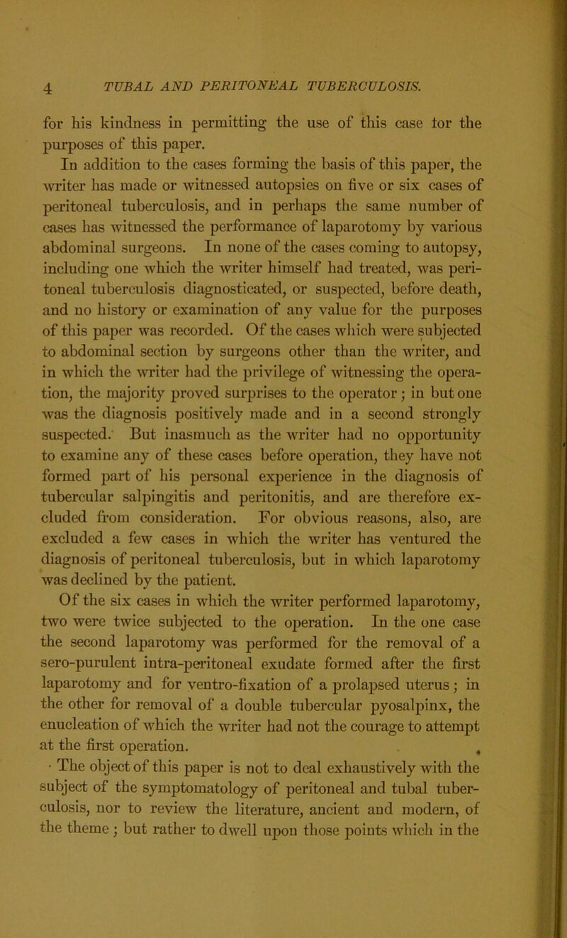 for his kindness in permitting the use of this case tor the purposes of this paper. In addition to the cases forming the basis of this paper, the writer has made or witnessed autopsies on five or six cases of peritoneal tuberculosis, and in perhaps the same number of cases has witnessed the performance of laparotomy by various abdominal surgeons. In none of the cases coming to autopsy, including one which the writer himself had treated, was peri- toneal tuberculosis diagnosticated, or suspected, before death, and no history or examination of any value for the purposes of this paper was recorded. Of the cases which were subjected to abdominal section by surgeons other than the writer, and in which the writer had the privilege of witnessing the opera- tion, the majority proved surprises to the operator; in but one was the diagnosis positively made and in a second strongly suspected. But inasmuch as the writer had no opportunity to examine any of these cases before operation, they have not formed part of his personal experience in the diagnosis of tubercular salpingitis and peritonitis, and are therefore ex- cluded from consideration. For obvious reasons, also, are excluded a few cases in which the writer has ventured the diagnosis of peritoneal tuberculosis, but in which laparotomy was declined by the patient. Of the six cases in which the writer performed laparotomy, two were twice subjected to the operation. In the one case the second laparotomy was performed for the removal of a sero-purulent intra-peritoneal exudate formed after the first laparotomy and for ventro-fixation of a prolapsed uterus; in the other for removal of a double tubercular pyosalpinx, the enucleation of which the writer had not the courage to attempt at the first operation. , • The object of this paper is not to deal exhaustively with the subject of the symptomatology of peritoneal and tubal tuber- culosis, nor to review the literature, ancient and modern, of the theme ; but rather to dwell upon those points which in the