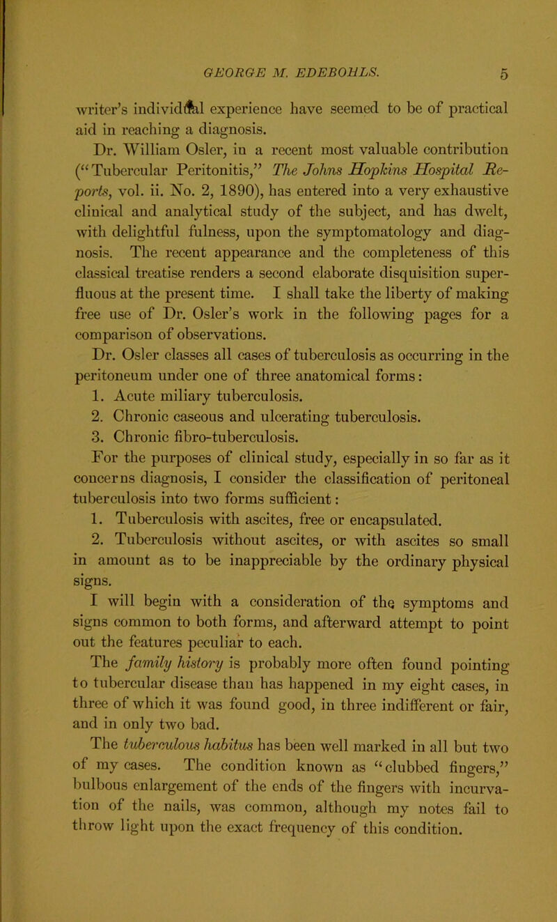 writer’s individAil experience have seemed to be of practical aid in reaching a diagnosis. Dr. William Osier, in a recent most valuable contribution (“Tubercular Peritonitis/’ The Johns Hopkins Hospital Re- ports, vol. ii. No. 2, 1890), has entered into a very exhaustive clinical and analytical study of the subject, and has dwelt, with delightful fulness, upon the symptomatology and diag- nosis. The recent appearance and the completeness of this classical treatise renders a second elaborate disquisition super- fluous at the present time. I shall take the liberty of making free use of Dr. Osier’s work in the following pages for a comparison of observations. Dr. Osier classes all cases of tuberculosis as occurring in the peritoneum under one of three anatomical forms: 1. Acute miliary tuberculosis. 2. Chronic caseous and ulcerating tuberculosis. 3. Chronic fibro-tuberculosis. For the purposes of clinical study, especially in so far as it concerns diagnosis, I consider the classification of peritoneal tuberculosis into two forms sufficient: 1. Tuberculosis with ascites, free or encapsulated. 2. Tuberculosis without ascites, or with ascites so small in amount as to be inappreciable by the ordinary physical signs. I will begin with a consideration of the symptoms and signs common to both forms, and afterward attempt to point out the features peculiar to each. The family history is probably more often found pointing to tubercular disease than has happened in my eight cases, in three of which it was found good, in three indifferent or fair, and in only two bad. The tuberculous habitus has been well marked in all but two of my cases. The condition known as “clubbed fingers,” bulbous enlargement of the ends of the fingers with incurva- tion of the nails, was common, although my notes fail to throw light upon the exact frequency of this condition.