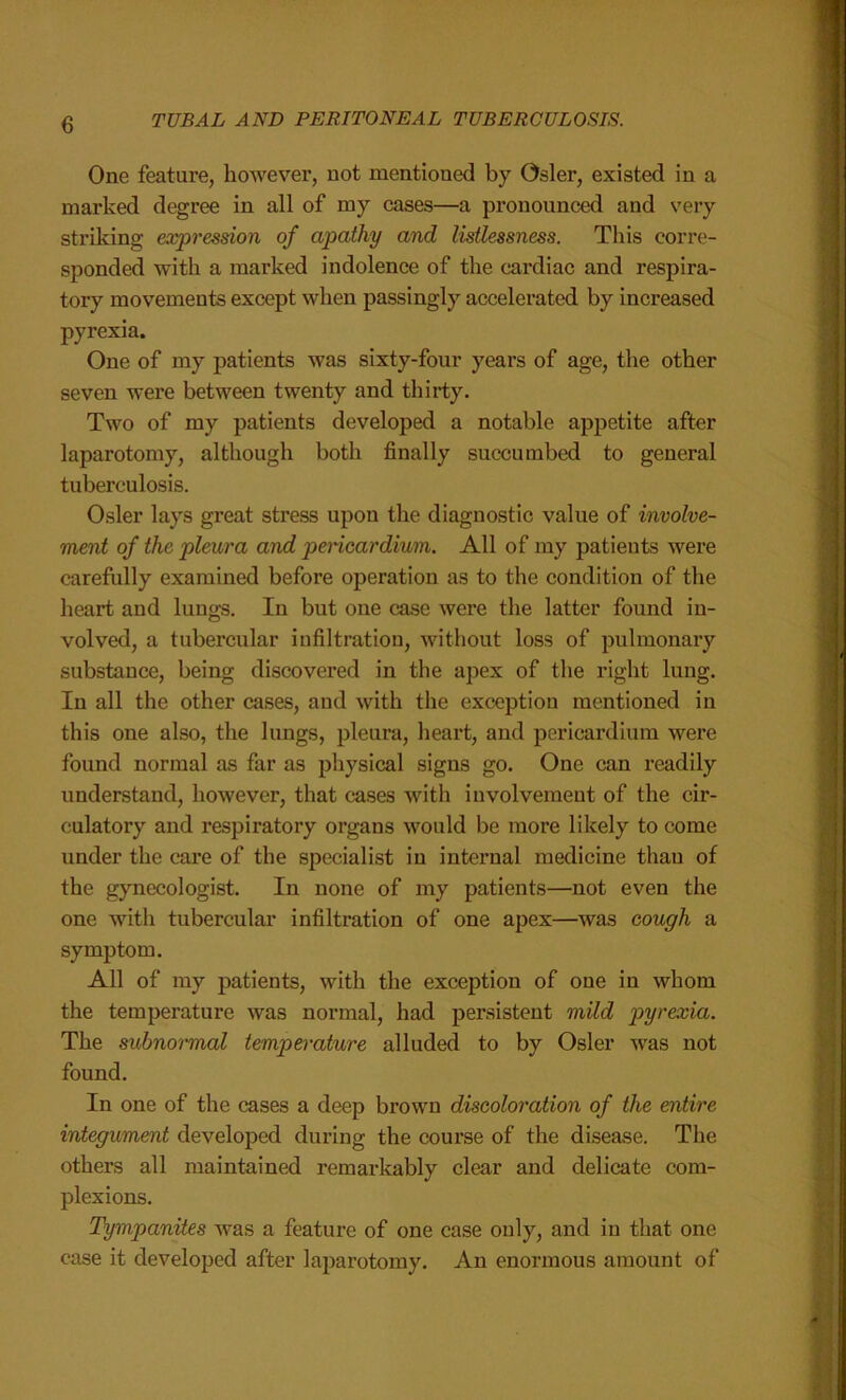 One feature, however, not mentioned by Osier, existed in a marked degree in all of my cases—a pronounced and very striking expression of apathy and listlessness. This corre- sponded with a marked indolence of the cardiac and respira- tory movements except when passingly accelerated by increased pyrexia. One of my patients was sixty-four years of age, the other seven were between twenty and thirty. Two of my patients developed a notable appetite after laparotomy, although both finally succumbed to general tuberculosis. Osier lays great stress upon the diagnostic value of involve- ment of the pleura and pericardium. All of my patients were carefully examined before operation as to the condition of the heart and lungs. In but one case were the latter found in- volved, a tubercular infiltration, without loss of pulmonary substauce, being discovered in the apex of the right lung. In all the other cases, and with the exception mentioned in this one also, the lungs, pleura, heart, and pericardium were found normal as far as physical signs go. One can readily understand, however, that cases with involvement of the cir- culatory and respiratory organs would be more likely to come under the care of the specialist in internal medicine than of the gynecologist. In none of my patients—not even the one with tubercular infiltration of one apex—was cough a symptom. All of my patients, with the exception of one in whom the temperature was normal, had persistent mild pyrexia. The subnormal temperature alluded to by Osier was not found. In one of the cases a deep brown discoloration of the entire integument developed during the course of the disease. The others all maintained remarkably clear and delicate com- plexions. Tympanites was a feature of one case only, and in that one case it developed after laparotomy. An enormous amount of