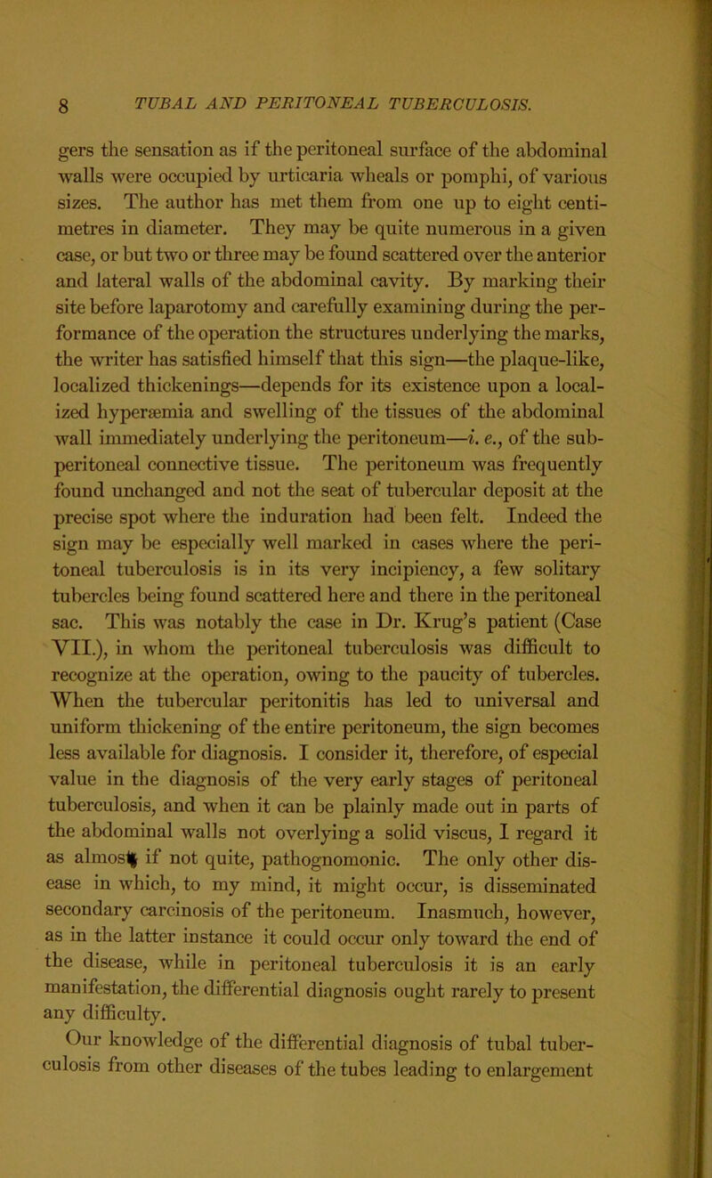 gers the sensation as if the peritoneal surface of the abdominal walls were occupied by urticaria wheals or pomphi, of various sizes. The author has met them from one up to eight centi- metres in diameter. They may be quite numerous in a given case, or but two or three may be found scattered over the anterior and lateral walls of the abdominal cavity. By marking their site before laparotomy and carefully examining during the per- formance of the operation the structures underlying the marks, the writer has satisfied himself that this sign—the plaque-like, localized thickenings—depends for its existence upon a local- ized hyperaemia and swelling of the tissues of the abdominal wall immediately underlying the peritoneum—i. e., of the sub- peritoneal connective tissue. The peritoneum was frequently found unchanged and not the seat of tubercular deposit at the precise spot where the induration had been felt. Indeed the sign may be especially well marked in cases where the peri- toneal tuberculosis is in its very incipiency, a few solitary tubercles being found scattered here and there in the peritoneal sac. This was notably the case in Dr. Krug’s patient (Case VII.), in whom the peritoneal tuberculosis was difficult to recognize at the operation, owing to the paucity of tubercles. When the tubercular peritonitis has led to universal and uniform thickening of the entire peritoneum, the sign becomes less available for diagnosis. I consider it, therefore, of especial value in the diagnosis of the very early stages of peritoneal tuberculosis, and when it can be plainly made out in parts of the abdominal walls not overlying a solid viscus, I regard it as almos1§ if not quite, pathognomonic. The only other dis- ease in which, to my mind, it might occur, is disseminated secondary carcinosis of the peritoneum. Inasmuch, however, as in the latter instance it could occur only toward the end of the disease, while in peritoneal tuberculosis it is an early manifestation, the differential diagnosis ought rarely to present any difficulty. Our knowledge of the differential diagnosis of tubal tuber- culosis from other diseases of the tubes leading to enlargement