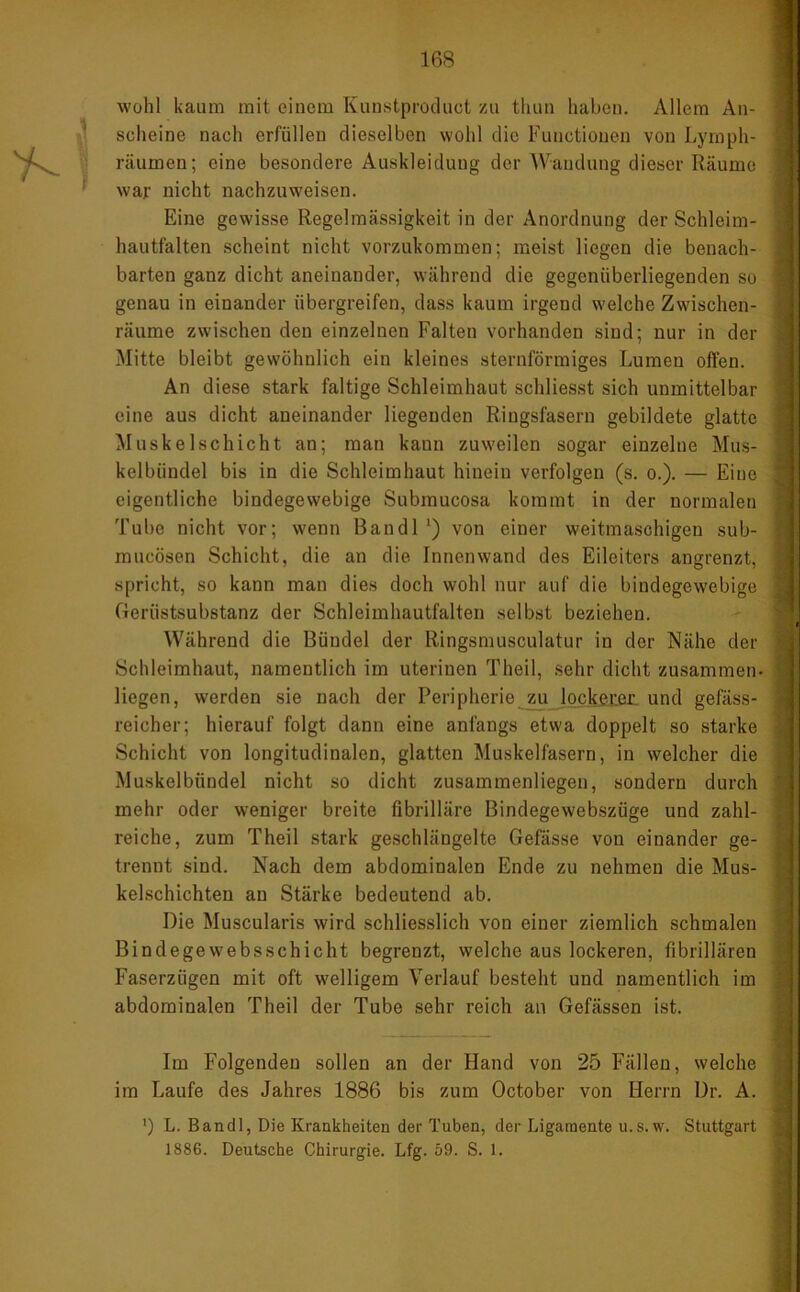 wohl kaum mit einem Kunstproduot zu thun haben. Allem An- scheine nach erfüllen dieselben wohl die Functionen von Lymph- räumen; eine besondere Auskleidung der Wandung dieser Räume war nicht nachzuweisen. Eine gewisse Regelmässigkeit in der Anordnung der Schlcim- hautfalten scheint nicht vorzukommen; meist liegen die benach- barten ganz dicht aneinander, während die gegenüberliegenden so genau in einander übergreifen, dass kaum irgend welche Zwischen- räume zwischen den einzelnen Falten vorhanden sind; nur in der Mitte bleibt gewöhnlich ein kleines sternförmiges Lumen offen. An diese stark faltige Schleimhaut schliesst sich unmittelbar eine aus dicht aneinander liegenden Ringsfasern gebildete glatte Muskelschicht an; man kann zuweilen sogar einzelne Mus- kelbündel bis in die Schleimhaut hinein verfolgen (s. o.). — Eine eigentliche bindegewebige Submucosa kommt in der normalen Tube nicht vor; wenn Ban dl ') von einer weitmaschigen sub- mucösen Schicht, die an die Innenwand des Eileiters angrenzt, spricht, so kann man dies doch wohl nur auf die bindegewebige Gerüstsubstanz der Schleimhautfalten selbst beziehen. Während die Bündel der Ringsmusculatur in der Nähe der Schleimhaut, namentlich im uterinen Theil, sehr dicht zusammen- liegen, werden sie nach der Peripherie zu lockeren und gefäss- reieher; hierauf folgt dann eine anfangs etwa doppelt so starke Schicht von longitudinalen, glatten Muskelfasern, in welcher die Muskelbündel nicht so dicht zusammenliegen, sondern durch mehr oder weniger breite fibrilläre Bindegewebszüge und zahl- reiche, zum Theil stark geschlängelte Gefässe von einander ge- trennt sind. Nach dem abdominalen Ende zu nehmen die Mus- kelschichten an Stärke bedeutend ab. Die Muscularis wird schliesslich von einer ziemlich schmalen Bindegewebsschicht begrenzt, welche aus lockeren, fibrillären Faserzügen mit oft welligem Verlauf besteht und namentlich im abdominalen Theil der Tube sehr reich an Gefässen ist. Im Folgenden sollen an der Hand von 25 Fällen, welche im Laufe des Jahres 1886 bis zum October von Herrn ür. A. ') L. Bandl, Die Krankheiten der Tuben, der Ligamente u.s.w. Stuttgart 1886. Deutsche Chirurgie. Lfg. 69. S. 1.