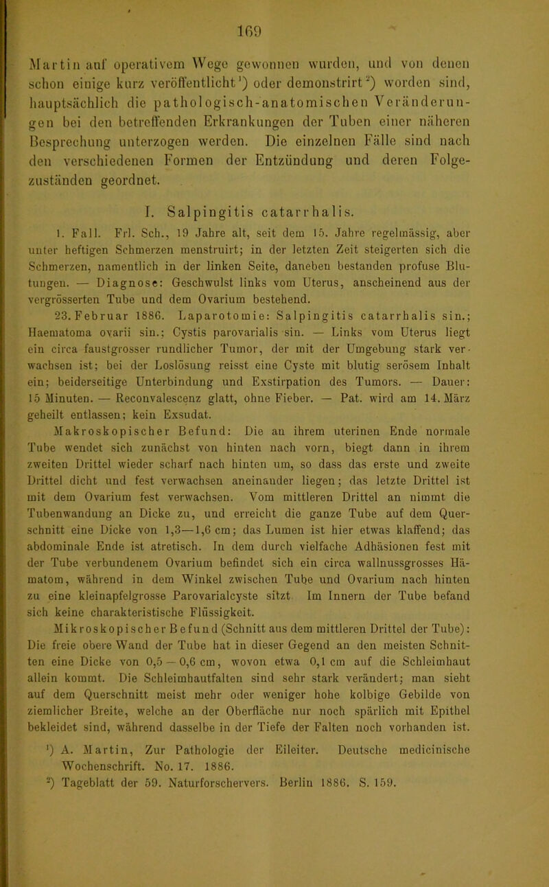 Martin auf operativem Wege gewonnen wurden, und von denen schon einige kurz veröffentlicht1) oder demonstrirt'*’) worden sind, hauptsächlich die pathologisch-anatomischen Veränderun- gen bei den betreffenden Erkrankungen der Tuben einer näheren Besprechung unterzogen werden. Die einzelnen Fälle sind nach den verschiedenen Formen der Entzündung und deren Folge- zuständen geordnet. I. Salpingitis catarrhalis. 1. Fall. Frl. Sch., 19 Jahre alt, seit dem 15. Jahre regelmässig, aber unter heftigen Schmerzen menstruirt; in der letzten Zeit steigerten sich die Schmerzen, namentlich in der linken Seite, daneben bestanden profuse Blu- tungen. — Diagnose: Geschwulst links vom Uterus, anscheinend aus der vergrösserten Tube und dem Ovarium bestehend. 23.Februar 1886. Laparotomie: Salpingitis catarrhalis sin.; Haematoma ovarii sin.; Cystis parovarialis sin. — Links vom Uterus liegt ein circa faustgrosser rundlicher Tumor, der mit der Umgebung stark ver- wachsen ist; bei der Loslösung reisst eine Cyste mit blutig serösem Inhalt ein; beiderseitige Unterbindung und Exstirpation des Tumors. — Dauer: 15 Minuten. — Reconvalescenz glatt, ohne Fieber. — Pat. wird am 14. März geheilt entlassen; kein Exsudat. Makroskopischer Befund: Die au ihrem uterinen Ende normale Tube wendet sich zunächst von hinten nach vorn, biegt dann in ihrem zweiten Drittel wieder scharf nach hinten um, so dass das erste und zweite Drittel dicht und fest verwachsen aneinander liegen; das letzte Drittel ist mit dem Ovarium fest verwachsen. Vom mittleren Drittel an nimmt, die Tubenwandung an Dicke zu, und erreicht die ganze Tube auf dem Quer- schnitt eine Dicke von 1,3—1,6 cm; das Lumen ist hier etwas klaffend; das abdominale Ende ist atretisch. In dem durch vielfache Adhäsionen fest mit der Tube verbundenem Ovarium befindet sich ein circa wallnussgrosses Hä- matom, während in dem Winkel zwischen Tube und Ovarium nach hinten zu eine kleinapfelgrosse Parovarialcyste sitzt Im Innern der Tube befand sich keine charakteristische Flüssigkeit. Mikroskopischer Befund (Schnitt aus dem mittleren Drittel der Tube): Die freie obere Wand der Tube hat in dieser Gegend an den meisten Schnit- ten eine Dicke von 0,5 —0,6 cm, wovon etwa 0,1 cm auf die Schleimhaut allein kommt. Die Schleimhautfalten sind sehr stark verändert; man sieht auf dem Querschnitt meist mehr oder weniger hohe kolbige Gebilde von ziemlicher Breite, welche an der Oberfläche nur noch spärlich mit Epithel bekleidet sind, während dasselbe in der Tiefe der Falten noch vorhanden ist. ') A. Martin, Zur Pathologie der Eileiter. Deutsche medicinische Wochenschrift. No. 17. 1886. -) Tageblatt der 59. Naturforschervers. Berlin 1886. S. 159.