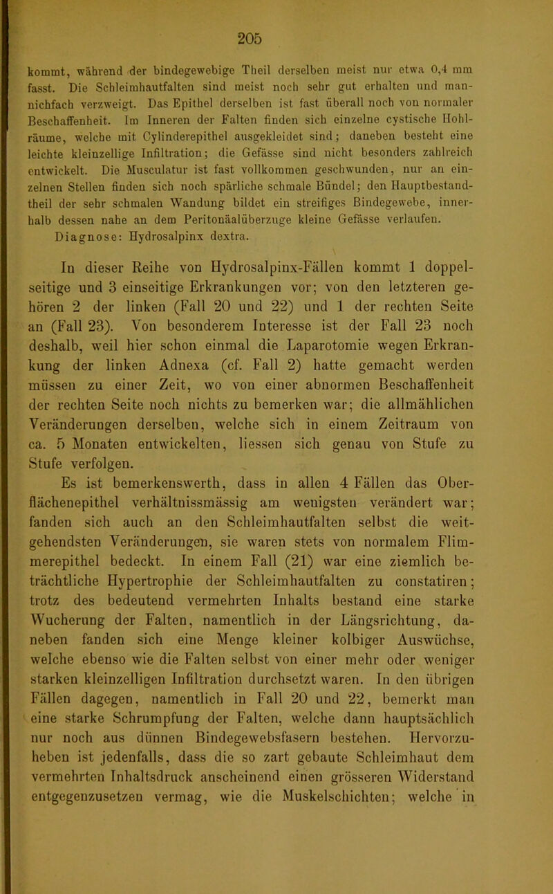 kommt, während der bindegewebige Theil derselben meist nur etwa 0,4 mm fasst. Die Schleimhautfalten sind meist noch sehr gut erhalten und man- nichfach verzweigt. Das Epithel derselben ist fast überall noch von normaler Beschaffenheit. Im Inneren der Falten finden sich einzelne cystische Ilohl- räume, welche mit Cylinderepithel ausgekleidet sind; daneben besteht eine leichte kleinzellige Infiltration; die Gefässe sind nicht besonders zahlreich entwickelt. Die Musculatur ist fast vollkommen geschwunden, nur an ein- zelnen Stellen finden sich noch spärliche schmale Bündel; den Hauptbestand- theil der sehr schmalen Wandung bildet ein streifiges Bindegewebe, inner- halb dessen nahe an dem Peritonäalüberzuge kleine Gefässe verlaufen. Diagnose: Hydrosalpinx dextra. In dieser Reihe von Hydrosalpinx-Fällen kommt 1 doppel- seitige und 3 einseitige Erkrankungen vor; von den letzteren ge- hören 2 der linken (Fall 20 und 22) und 1 der rechten Seite an (Fall 23). Von besonderem Interesse ist der Fall 23 noch deshalb, weil hier schon einmal die Laparotomie wegen Erkran- kung der linken Adnexa (cf. Fall 2) hatte gemacht werden müssen zu einer Zeit, wo von einer abnormen Beschaffenheit der rechten Seite noch nichts zu bemerken war; die allmählichen Veränderungen derselben, welche sich in einem Zeitraum von ca. 5 Monaten entwickelten, liessen sich genau von Stufe zu Stufe verfolgen. Es ist bemerkenswerth, dass in allen 4 Fällen das Ober- flächenepithel verhältnissmässig am wenigsten verändert war; fanden sich auch an den Schleimhautfalten selbst die weit- gehendsten Veränderungen, sie waren stets von normalem Flim- merepithel bedeckt. In einem Fall (21) war eine ziemlich be- trächtliche Hypertrophie der Schleimhautfalten zu constatiren; trotz des bedeutend vermehrten Inhalts bestand eine starke Wucherung der Falten, namentlich in der Längsrichtung, da- neben fanden sich eine Menge kleiner kolbiger Auswüchse, welche ebenso wie die Falten selbst von einer mehr oder weniger starken kleinzelligen Infiltration durchsetzt waren. In den übrigen Fällen dagegen, namentlich in Fall 20 und 22, bemerkt man eine starke Schrumpfung der Falten, welche dann hauptsächlich nur noch aus dünnen Bindegewebsfasern bestehen, llervorzu- heben ist jedenfalls, dass die so zart gebaute Schleimhaut dem vermehrten Inhaltsdruck anscheinend einen grösseren Widerstand entgegenzusetzen vermag, wie die Muskelschichten; welche in