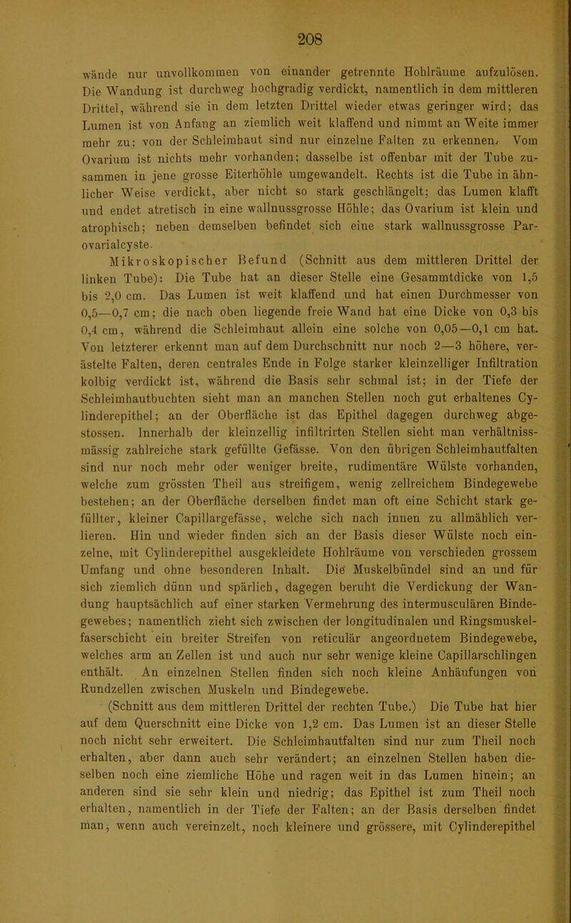 wände nur unvollkommen von einander getrennte Hohlräume aufzulösen. Die Wandung ist durchweg hochgradig verdickt, namentlich in dem mittleren Drittel, während sie in dem letzten Drittel wieder etwas geringer wird; das Lumen ist von Anfang an ziemlich weit klaffend und nimmt an Weite immer mehr zu; von der Schleimhaut sind nur einzelne Falten zu erkennen. Vom Ovarium ist nichts mehr vorhanden; dasselbe ist offenbar mit der Tube zu- sammen in jene grosse Eiterhöhle umgewandelt. Rechts ist die Tube in ähn- licher Weise verdickt, aber nicht so stark geschlängelt; das Lumen klafft und endet atretisch in eine wallnussgrosse Höhle; das Ovarium ist klein und atrophisch; neben demselben befindet sich eine stark wallnussgrosse Par- ovarialcyste. Mikroskopischer Befund (Schnitt aus dem mittleren Drittel der linken Tube): Die Tube hat an dieser Stelle eine Gesammtdicke von 1,5 bis 2,0 cm. Das Lumen ist weit klaffend und hat einen Durchmesser von 0,5—0,7 cm; die nach oben liegende freie Wand hat eine Dicke von 0,3 bis 0,4 cm, während die Schleimhaut allein eine solche von 0,05—0,1 cm hat. Von letzterer erkennt man auf dem Durchschnitt nur noch 2—3 höhere, ver- ästelte Falten, deren centrales Ende in Folge starker kleinzelliger Infiltration kolbig verdickt ist, während die Basis sehr schmal ist; in der Tiefe der Schleimhautbuchten sieht man an manchen Stellen noch gut erhaltenes Cy- linderepithel; an der Oberfläche ist das Epithel dagegen durchweg abge- stossen. Innerhalb der kleinzellig infiltrirten Stellen sieht man verhältniss- mässig zahlreiche stark gefüllte Gefässe. Von den übrigen Schleimhautfalten sind nur noch mehr oder weniger breite, rudimentäre Wülste vorhanden, welche zum grössten Theil aus streifigem, wenig zellreichem Bindegewebe bestehen; an der Oberfläche derselben findet man oft eine Schicht stark ge- füllter, kleiner Capillargefässe, welche sich nach innen zu allmählich ver- lieren. Hin und wieder finden sich an der Basis dieser Wülste noch ein- zelne, mit Cylinderepithel ausgekleidete Hohlräume von verschieden grossem Umfang und ohne besonderen Inhalt. Die Muskelbünde] sind an und für sich ziemlich dünn und spärlich, dagegen beruht die Verdickung der Wan- dung hauptsächlich auf einer starken Vermehrung des intermusculären Binde- gewebes; namentlich zieht sich zwischen der longitudinalen und Ringsmuskel- faserschicht ein breiter Streifen von reticulär angeordnetem Bindegewebe, welches arm an Zellen ist und auch nur sehr wenige kleine Capillarschlingen enthält. An einzelnen Stellen finden sich noch kleine Anhäufungen von Rundzellen zwischen Muskeln und Bindegewebe. (Schnitt aus dem mittleren Drittel der rechten Tube.) Die Tube hat hier auf dem Querschnitt eine Dicke von 1,2 cm. Das Lumen ist an dieser Stelle noch nicht sehr erweitert. Die Schleimhautfalten sind nur zum Theil noch erhalten, aber dann auch sehr verändert; an einzelnen Stellen haben die- selben noch eine ziemliche Höhe und ragen weit in das Lumen hinein; an anderen sind sie sehr klein und niedrig; das Epithel ist zum Theil noch erhalten, namentlich in der Tiefe der Falten; an der Basis derselben findet man, wenn auch vereinzelt, noch kleinere und grössere, mit Cylinderepithel