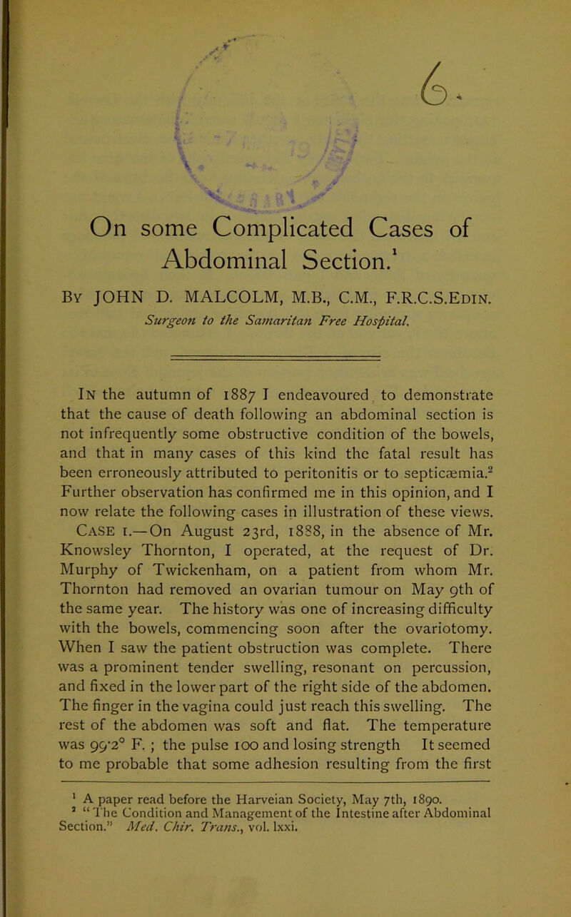 On some Complicated Cases of Abdominal Section.1 By JOHN D. MALCOLM, M.B., C.M., F.R.C.S.Edin. Surgeon to the Samaritan Free Hospital. In the autumn of 1887 I endeavoured to demonstrate that the cause of death following an abdominal section is not infrequently some obstructive condition of the bowels, and that in many cases of this kind the fatal result has been erroneously attributed to peritonitis or to septicaemia.2 Further observation has confirmed me in this opinion, and I now relate the following cases in illustration of these views. Case i.— On August 23rd, 18S8, in the absence of Mr. Knowsley Thornton, I operated, at the request of Dr. Murphy of Twickenham, on a patient from whom Mr. Thornton had removed an ovarian tumour on May 9th of the same year. The history was one of increasing difficulty with the bowels, commencing soon after the ovariotomy. When I saw the patient obstruction was complete. There was a prominent tender swelling, resonant on percussion, and fixed in the lower part of the right side of the abdomen. The finger in the vagina could just reach this swelling. The rest of the abdomen was soft and flat. The temperature was 99'2° F. ; the pulse 100 and losing strength It seemed to me probable that some adhesion resulting from the first 1 A paper read before the Harveian Society, May 7th, 1890. 5 “The Condition and Management of the Intestine after Abdominal Section.” Med. Chir. Trans., vol. lxxi.