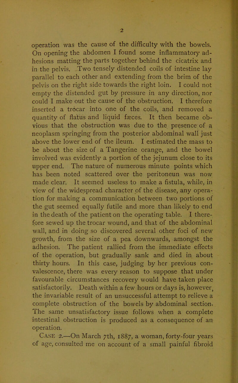 operation was the cause of the difficulty with the bowels. On opening the abdomen I found some inflammatory ad- hesions matting the parts together behind the cicatrix and in the pelvis. Two tensely distended coils of intestine lay parallel to each other and extending from the brim of the pelvis on the right side towards the right loin. I could not empty the distended gut by pressure in any direction, nor could I make out the cause of the obstruction. I therefore inserted a trocar into one of the coils, and removed a quantity of flatus and liquid faeces. It then became ob- vious that the obstruction was due to the presence of a neoplasm springing from the posterior abdominal wall just above the lower end of the ileum. I estimated the mass to be about the size of a Tangerine orange, and the bowel involved was evidently a portion of the jejunum close to its upper end. The nature of numerous minute points which has been noted scattered over the peritoneun was now made clear. It seemed useless to make a fistula, while, in view of the widespread character of the disease, any opera- tion for making a communication between two portions of the gut seemed equally futile and more than likely to end in the death of the patient on the operating table. I there- fore sewed up the trocar wound, and that of the abdominal wall, and in doing so discovered several other foci of new growth, from the size of a pea downwards, amongst the adhesion. The patient rallied from the immediate effects of the operation, but gradually sank and died in about thirty hours. In this case, judging by her previous con- valescence, there was every reason to suppose that under favourable circumstances recovery would have taken place satisfactorily. Death within a few hours or days is, however the invariable result of an unsuccessful attempt to relieve a complete obstruction of the bowels by abdominal section. The same unsatisfactory issue follows when a complete intestinal obstruction is produced as a consequence of an operation. Case 2.—On March 7th, 1887, a woman, forty-four years of age, consulted me on account of a small painful fibroid
