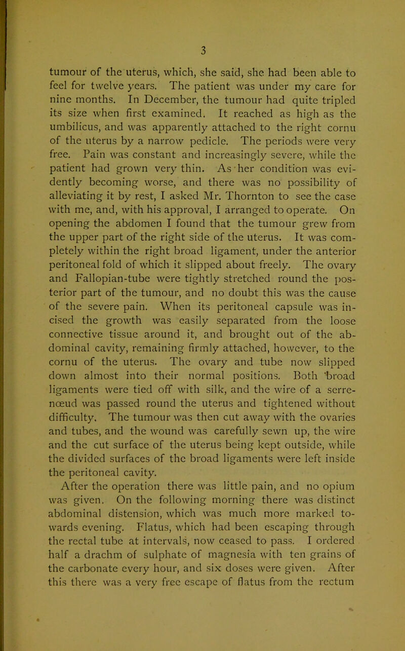 tumour of the uterus, which, she said, she had been able to feel for twelve years. The patient was under my care for nine months. In December, the tumour had quite tripled its size when first examined. It reached as high as the umbilicus, and was apparently attached to the right cornu of the uterus by a narrow pedicle. The periods were very free. Pain was constant and increasingly severe, while the patient had grown very thin. As her condition was evi- dently becoming worse, and there was no possibility of alleviating it by rest, I asked Mr. Thornton to see the case with me, and, with his approval, I arranged to operate. On opening the abdomen I found that the tumour grew from the upper part of the right side of the uterus. It was com- pletely within the right broad ligament, under the anterior peritoneal fold of which it slipped about freely. The ovary and Fallopian-tube were tightly stretched round the pos- terior part of the tumour, and no doubt this was the cause of the severe pain. When its peritoneal capsule was in- cised the growth was easily separated from the loose connective tissue around it, and brought out of the ab- dominal cavity, remaining firmly attached, however, to the cornu of the uterus. The ovary and tube now slipped down almost into their normal positions. Both 'broad ligaments were tied off with silk, and the wire of a serre- noeud was passed round the uterus and tightened without difficulty. The tumour was then cut away with the ovaries and tubes, and the wound was carefully sewn up, the wire and the cut surface of the uterus being kept outside, while the divided surfaces of the broad ligaments were left inside the peritoneal cavity. After the operation there was little pain, and no opium was given. On the following morning there was distinct abdominal distension, which was much more marked to- wards evening. Flatus, which had been escaping through the rectal tube at intervals, now ceased to pass. I ordered half a drachm of sulphate of magnesia with ten grains of the carbonate every hour, and six doses were given. After this there was a very free escape of flatus from the rectum *