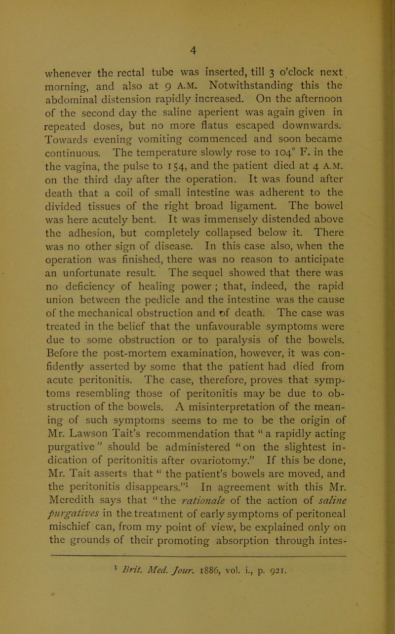 whenever the rectal tube was inserted, till 3 o’clock next morning, and also at 9 A.M. Notwithstanding this the abdominal distension rapidly increased. On the afternoon of the second day the saline aperient was again given in repeated doses, but no more flatus escaped downwards. Towards evening vomiting commenced and soon became continuous. The temperature slowly rose to 104° F. in the the vagina, the pulse to 154, and the patient died at 4 A.M. on the third day after the operation. It was found after death that a coil of small intestine was adherent to the divided tissues of the right broad ligament. The bowel was here acutely bent. It was immensely distended above the adhesion, but completely collapsed below it. There was no other sign of disease. In this case also, when the operation was finished, there was no reason to anticipate an unfortunate result. The sequel showed that there was no deficiency of healing power ; that, indeed, the rapid union between the pedicle and the intestine was the cause of the mechanical obstruction and of death. The case was treated in the belief that the unfavourable symptoms were due to some obstruction or to paralysis of the bowels. Before the post-mortem examination, however, it was con- fidently asserted by some that the patient had died from acute peritonitis. The case, therefore, proves that symp- toms resembling those of peritonitis may be due to ob- struction of the bowels. A misinterpretation of the mean- ing of such symptoms seems to me to be the origin of Mr. Lawson Tait’s recommendation that “a rapidly acting purgative” should be administered “on the slightest in- dication of peritonitis after ovariotomy.” If this be done, Mr. Tait asserts that “ the patient’s bowels are moved, and the peritonitis disappears.”1 In agreement with this Mr. Meredith says that “ the rationale of the action of saline purgatives in the treatment of early symptoms of peritoneal mischief can, from my point of view, be explained only on the grounds of their promoting absorption through intes- 1 Brit. Med. Jour. 1886, vol. i., p. 921.