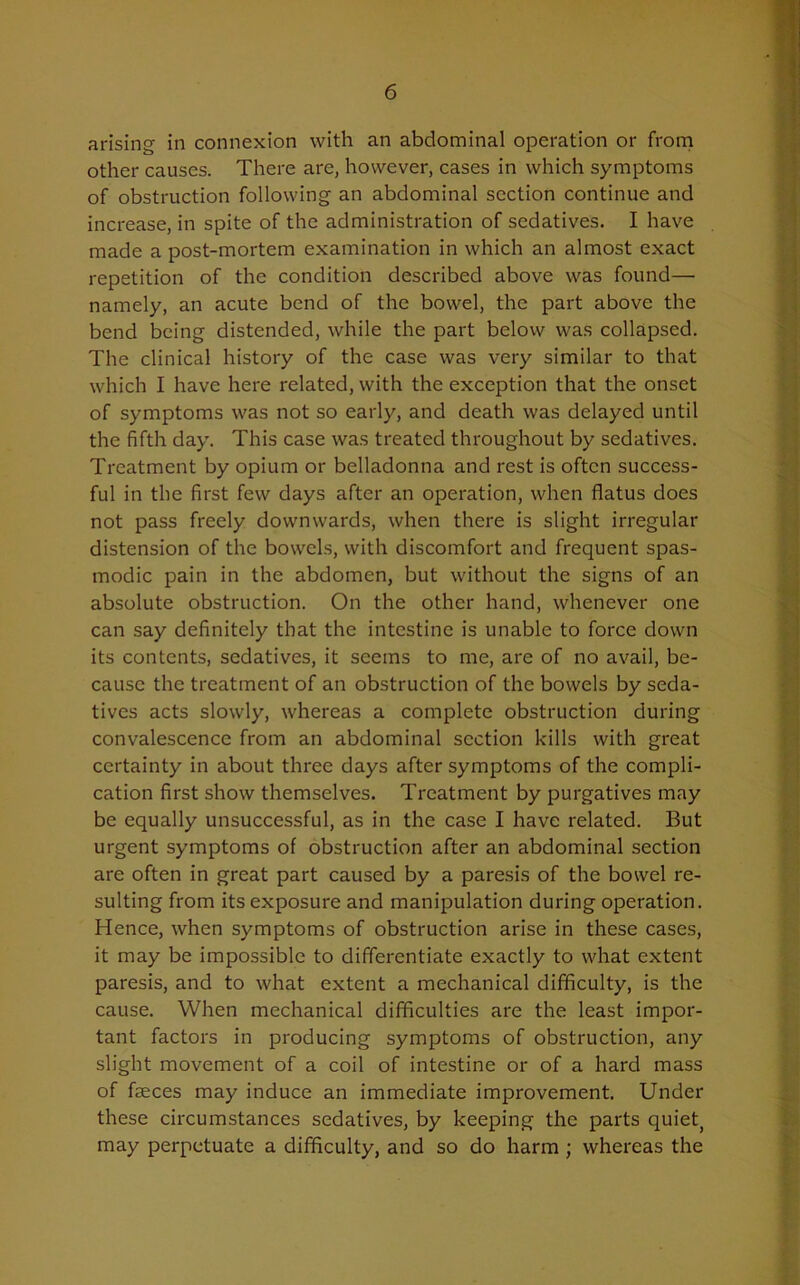 arising in connexion with an abdominal operation or from other causes. There are, however, cases in which symptoms of obstruction following an abdominal section continue and increase, in spite of the administration of sedatives. I have made a post-mortem examination in which an almost exact repetition of the condition described above was found— namely, an acute bend of the bowel, the part above the bend being distended, while the part below was collapsed. The clinical history of the case was very similar to that which I have here related, with the exception that the onset of symptoms was not so early, and death was delayed until the fifth day. This case was treated throughout by sedatives. Treatment by opium or belladonna and rest is often success- ful in the first few days after an operation, when flatus does not pass freely downwards, when there is slight irregular distension of the bowels, with discomfort and frequent spas- modic pain in the abdomen, but without the signs of an absolute obstruction. On the other hand, whenever one can say definitely that the intestine is unable to force down its contents, sedatives, it seems to me, are of no avail, be- cause the treatment of an obstruction of the bowels by seda- tives acts slowly, whereas a complete obstruction during convalescence from an abdominal section kills with great certainty in about three days after symptoms of the compli- cation first show themselves. Treatment by purgatives may be equally unsuccessful, as in the case I have related. But urgent symptoms of obstruction after an abdominal section are often in great part caused by a paresis of the bowel re- sulting from its exposure and manipulation during operation. Hence, when symptoms of obstruction arise in these cases, it may be impossible to differentiate exactly to what extent paresis, and to what extent a mechanical difficulty, is the cause. When mechanical difficulties are the least impor- tant factors in producing symptoms of obstruction, any slight movement of a coil of intestine or of a hard mass of feces may induce an immediate improvement. Under these circumstances sedatives, by keeping the parts quiet, may perpetuate a difficulty, and so do harm ; whereas the