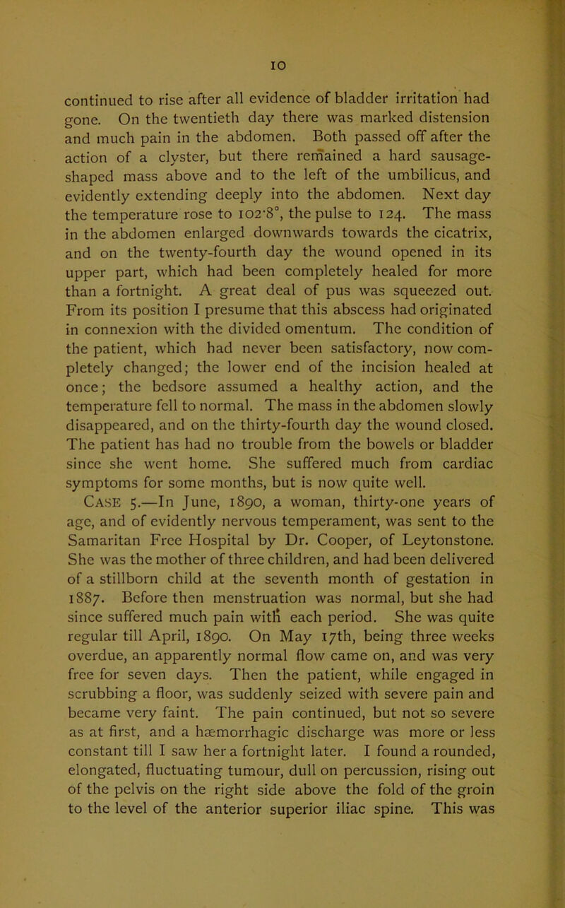 continued to rise after all evidence of bladder irritation had gone. On the twentieth day there was marked distension and much pain in the abdomen. Both passed off after the action of a clyster, but there remained a hard sausage- shaped mass above and to the left of the umbilicus, and evidently extending deeply into the abdomen. Next day the temperature rose to i02-8°, the pulse to 124. The mass in the abdomen enlarged downwards towards the cicatrix, and on the twenty-fourth day the wound opened in its upper part, which had been completely healed for more than a fortnight. A great deal of pus was squeezed out. From its position I presume that this abscess had originated in connexion with the divided omentum. The condition of the patient, which had never been satisfactory, now com- pletely changed; the lower end of the incision healed at once; the bedsore assumed a healthy action, and the temperature fell to normal. The mass in the abdomen slowly disappeared, and on the thirty-fourth day the wound closed. The patient has had no trouble from the bowels or bladder since she went home. She suffered much from cardiac symptoms for some months, but is now quite well. Case 5.—In June, 1890, a woman, thirty-one years of age, and of evidently nervous temperament, was sent to the Samaritan Free Hospital by Dr. Cooper, of Leytonstone. She was the mother of three children, and had been delivered of a stillborn child at the seventh month of gestation in 1887. Before then menstruation was normal, but she had since suffered much pain witli each period. She was quite regular till April, 1890. On May 17th, being three weeks overdue, an apparently normal flow came on, and was very free for seven days. Then the patient, while engaged in scrubbing a floor, was suddenly seized with severe pain and became very faint. The pain continued, but not so severe as at first, and a haemorrhagic discharge was more or less constant till I saw her a fortnight later. I found a rounded, elongated, fluctuating tumour, dull on percussion, rising out of the pelvis on the right side above the fold of the groin to the level of the anterior superior iliac spine. This was